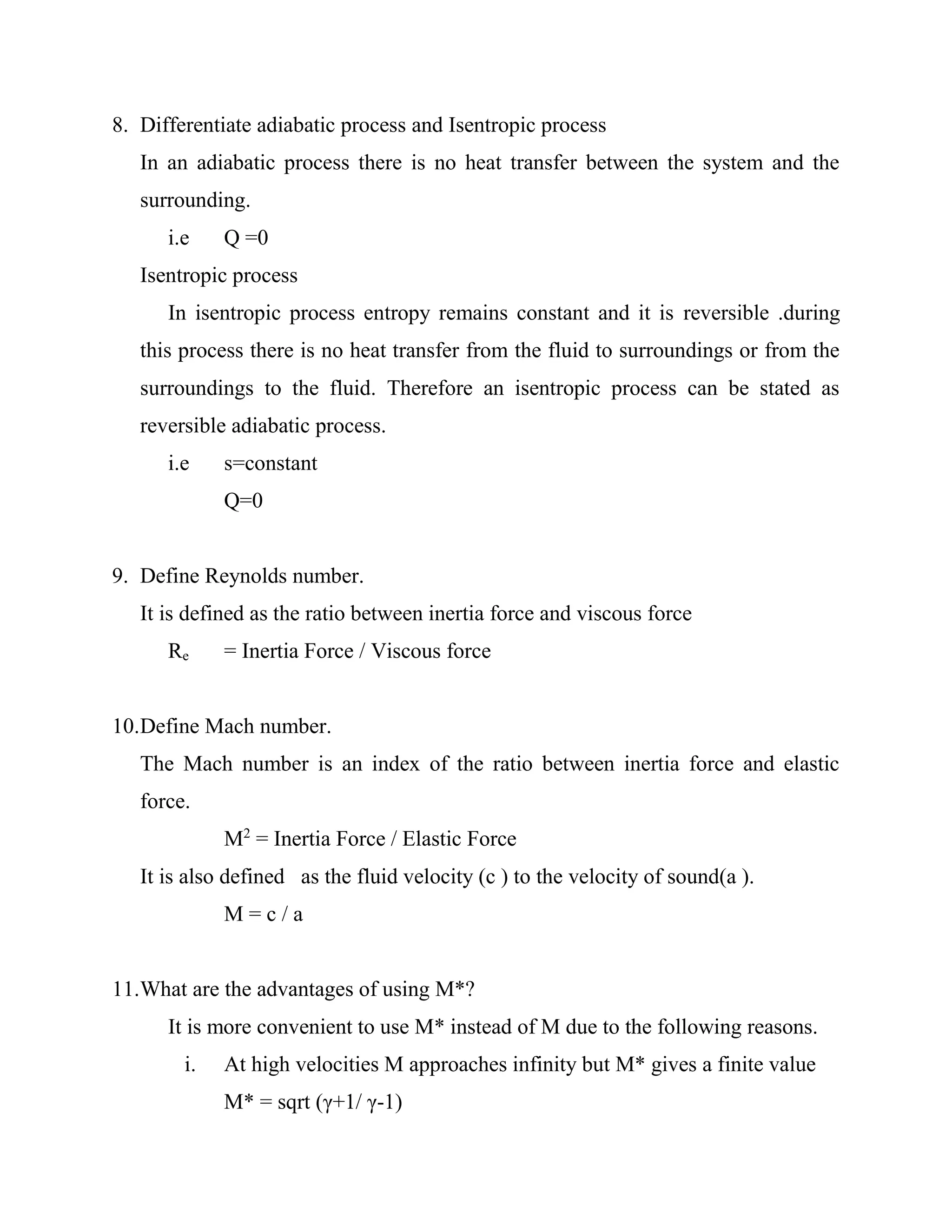 8. Differentiate adiabatic process and Isentropic process
In an adiabatic process there is no heat transfer between the system and the
surrounding.
i.e Q =0
Isentropic process
In isentropic process entropy remains constant and it is reversible .during
this process there is no heat transfer from the fluid to surroundings or from the
surroundings to the fluid. Therefore an isentropic process can be stated as
reversible adiabatic process.
i.e s=constant
Q=0
9. Define Reynolds number.
It is defined as the ratio between inertia force and viscous force
Re = Inertia Force / Viscous force
10.Define Mach number.
The Mach number is an index of the ratio between inertia force and elastic
force.
M2
= Inertia Force / Elastic Force
It is also defined as the fluid velocity (c ) to the velocity of sound(a ).
M = c / a
11.What are the advantages of using M*?
It is more convenient to use M* instead of M due to the following reasons.
i. At high velocities M approaches infinity but M* gives a finite value
M* = sqrt (γ+1/ γ-1)
 