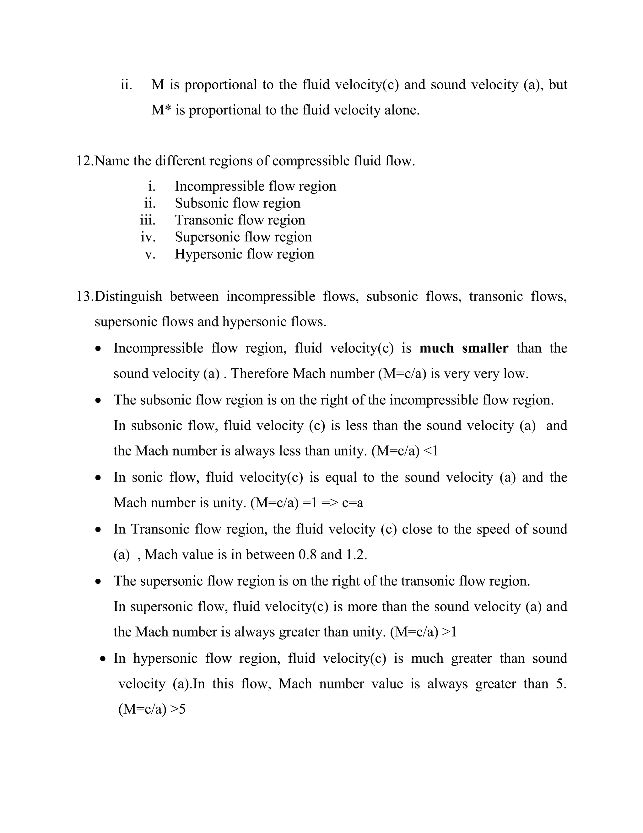 ii. M is proportional to the fluid velocity(c) and sound velocity (a), but
M* is proportional to the fluid velocity alone.
12.Name the different regions of compressible fluid flow.
i. Incompressible flow region
ii. Subsonic flow region
iii. Transonic flow region
iv. Supersonic flow region
v. Hypersonic flow region
13.Distinguish between incompressible flows, subsonic flows, transonic flows,
supersonic flows and hypersonic flows.
 Incompressible flow region, fluid velocity(c) is much smaller than the
sound velocity (a) . Therefore Mach number (M=c/a) is very very low.
 The subsonic flow region is on the right of the incompressible flow region.
In subsonic flow, fluid velocity (c) is less than the sound velocity (a) and
the Mach number is always less than unity. (M=c/a) <1
 In sonic flow, fluid velocity(c) is equal to the sound velocity (a) and the
Mach number is unity. (M=c/a) =1 => c=a
 In Transonic flow region, the fluid velocity (c) close to the speed of sound
(a) , Mach value is in between 0.8 and 1.2.
 The supersonic flow region is on the right of the transonic flow region.
In supersonic flow, fluid velocity(c) is more than the sound velocity (a) and
the Mach number is always greater than unity. (M=c/a) >1
 In hypersonic flow region, fluid velocity(c) is much greater than sound
velocity (a).In this flow, Mach number value is always greater than 5.
(M=c/a) >5
 