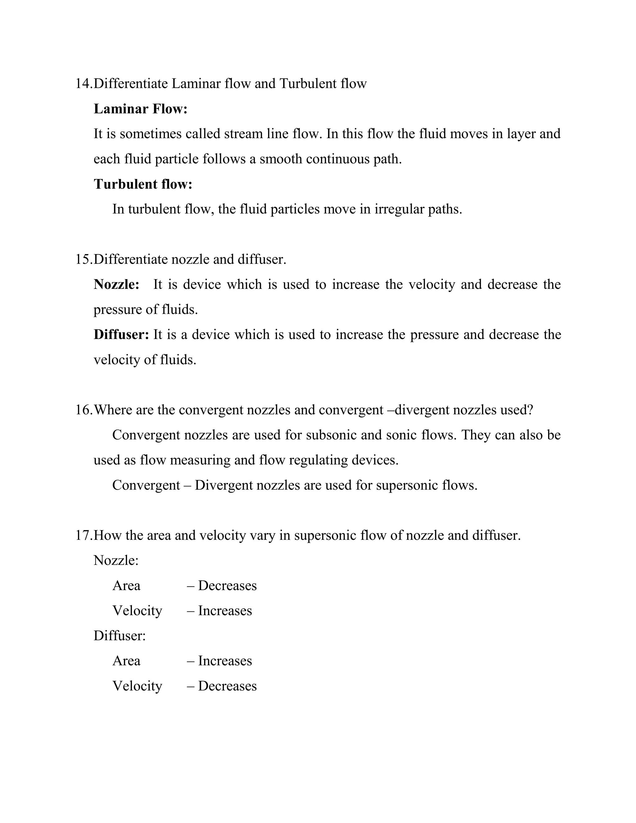 14.Differentiate Laminar flow and Turbulent flow
Laminar Flow:
It is sometimes called stream line flow. In this flow the fluid moves in layer and
each fluid particle follows a smooth continuous path.
Turbulent flow:
In turbulent flow, the fluid particles move in irregular paths.
15.Differentiate nozzle and diffuser.
Nozzle: It is device which is used to increase the velocity and decrease the
pressure of fluids.
Diffuser: It is a device which is used to increase the pressure and decrease the
velocity of fluids.
16.Where are the convergent nozzles and convergent –divergent nozzles used?
Convergent nozzles are used for subsonic and sonic flows. They can also be
used as flow measuring and flow regulating devices.
Convergent – Divergent nozzles are used for supersonic flows.
17.How the area and velocity vary in supersonic flow of nozzle and diffuser.
Nozzle:
Area – Decreases
Velocity – Increases
Diffuser:
Area – Increases
Velocity – Decreases
 