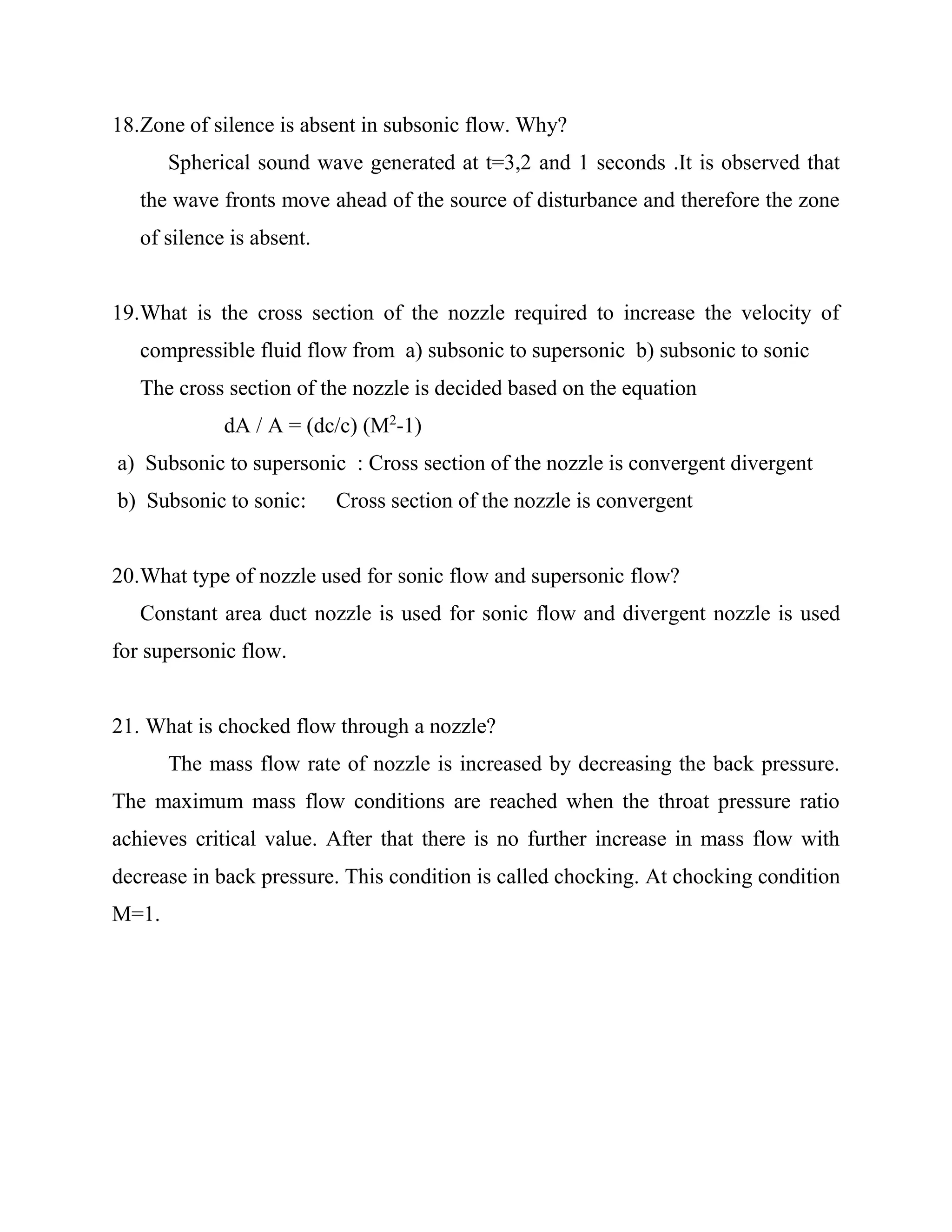 18.Zone of silence is absent in subsonic flow. Why?
Spherical sound wave generated at t=3,2 and 1 seconds .It is observed that
the wave fronts move ahead of the source of disturbance and therefore the zone
of silence is absent.
19.What is the cross section of the nozzle required to increase the velocity of
compressible fluid flow from a) subsonic to supersonic b) subsonic to sonic
The cross section of the nozzle is decided based on the equation
dA / A = (dc/c) (M2
-1)
a) Subsonic to supersonic : Cross section of the nozzle is convergent divergent
b) Subsonic to sonic: Cross section of the nozzle is convergent
20.What type of nozzle used for sonic flow and supersonic flow?
Constant area duct nozzle is used for sonic flow and divergent nozzle is used
for supersonic flow.
21. What is chocked flow through a nozzle?
The mass flow rate of nozzle is increased by decreasing the back pressure.
The maximum mass flow conditions are reached when the throat pressure ratio
achieves critical value. After that there is no further increase in mass flow with
decrease in back pressure. This condition is called chocking. At chocking condition
M=1.
 