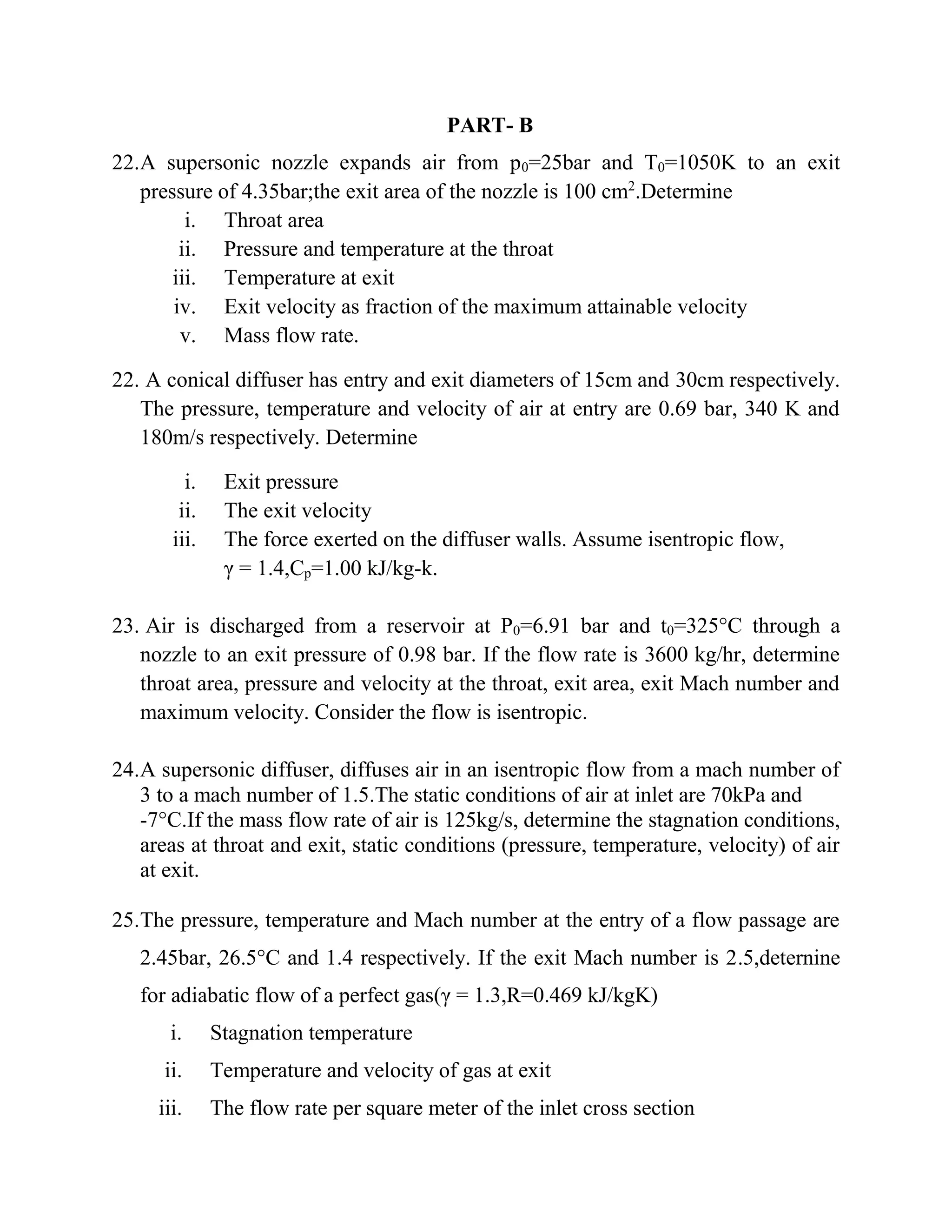 PART- B
22.A supersonic nozzle expands air from p0=25bar and T0=1050K to an exit
pressure of 4.35bar;the exit area of the nozzle is 100 cm2
.Determine
i. Throat area
ii. Pressure and temperature at the throat
iii. Temperature at exit
iv. Exit velocity as fraction of the maximum attainable velocity
v. Mass flow rate.
22. A conical diffuser has entry and exit diameters of 15cm and 30cm respectively.
The pressure, temperature and velocity of air at entry are 0.69 bar, 340 K and
180m/s respectively. Determine
i. Exit pressure
ii. The exit velocity
iii. The force exerted on the diffuser walls. Assume isentropic flow,
γ = 1.4,Cp=1.00 kJ/kg-k.
23. Air is discharged from a reservoir at P0=6.91 bar and t0=325°C through a
nozzle to an exit pressure of 0.98 bar. If the flow rate is 3600 kg/hr, determine
throat area, pressure and velocity at the throat, exit area, exit Mach number and
maximum velocity. Consider the flow is isentropic.
24.A supersonic diffuser, diffuses air in an isentropic flow from a mach number of
3 to a mach number of 1.5.The static conditions of air at inlet are 70kPa and
-7°C.If the mass flow rate of air is 125kg/s, determine the stagnation conditions,
areas at throat and exit, static conditions (pressure, temperature, velocity) of air
at exit.
25.The pressure, temperature and Mach number at the entry of a flow passage are
2.45bar, 26.5°C and 1.4 respectively. If the exit Mach number is 2.5,deternine
for adiabatic flow of a perfect gas(γ = 1.3,R=0.469 kJ/kgK)
i. Stagnation temperature
ii. Temperature and velocity of gas at exit
iii. The flow rate per square meter of the inlet cross section
 