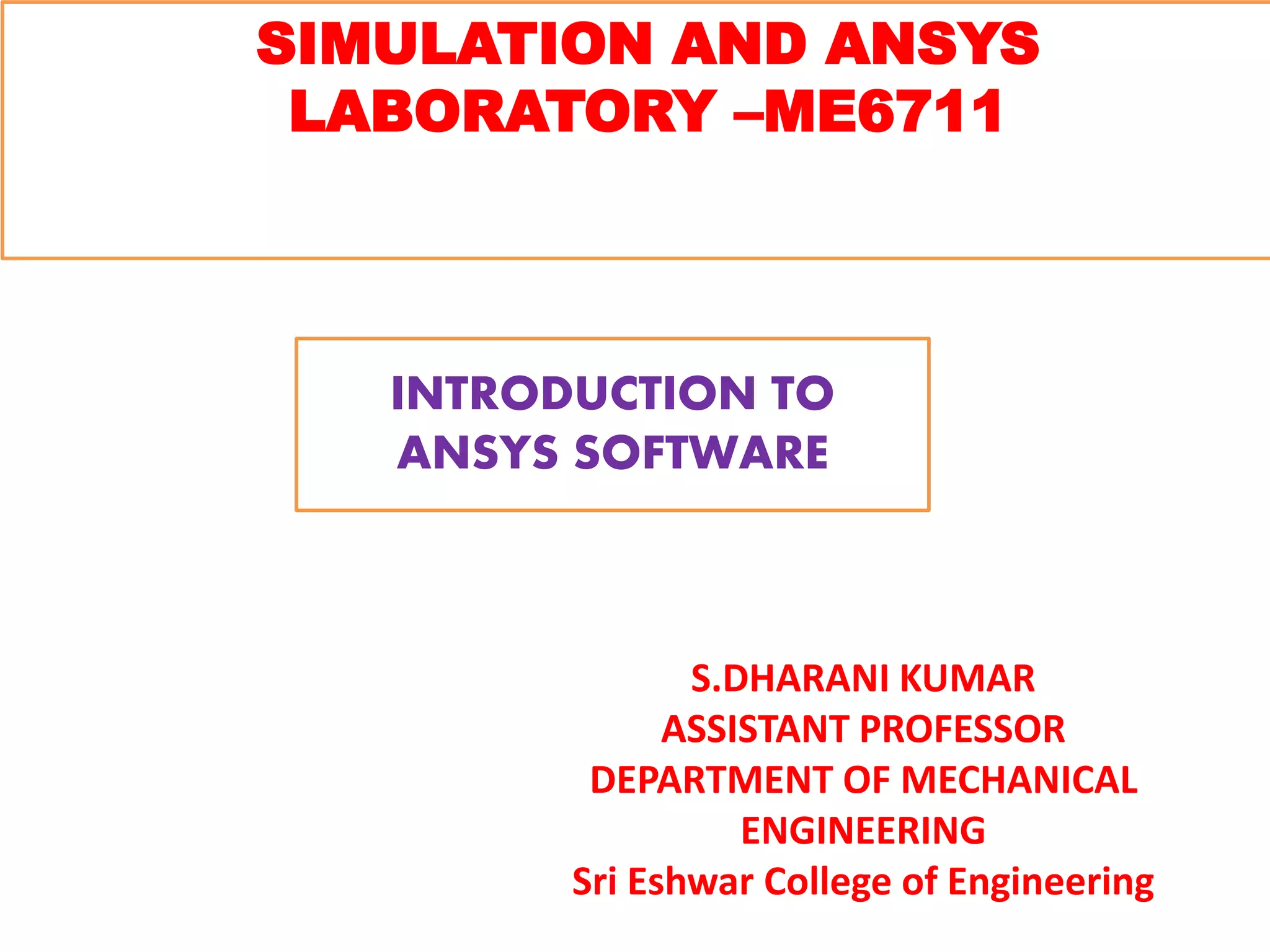SIMULATION AND ANSYS
LABORATORY –ME6711
S.DHARANI KUMAR
ASSISTANT PROFESSOR
DEPARTMENT OF MECHANICAL
ENGINEERING
Sri Eshwar College of Engineering
INTRODUCTION TO
ANSYS SOFTWARE
 