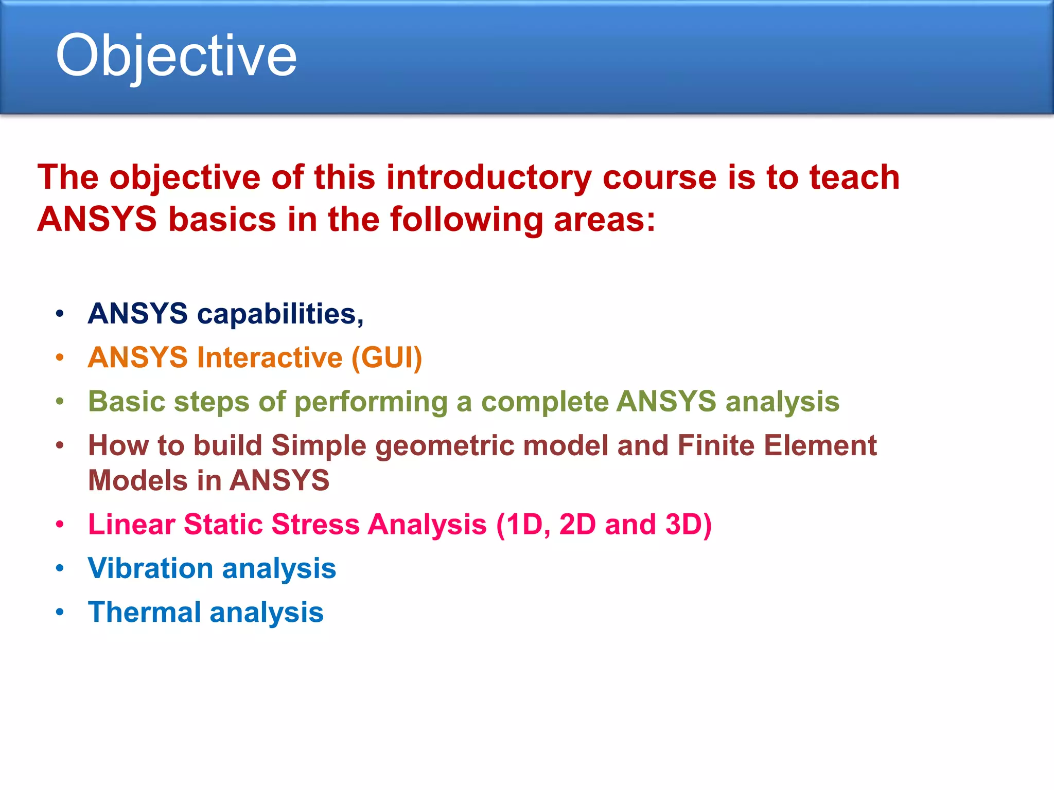 Objective
The objective of this introductory course is to teach
ANSYS basics in the following areas:
• ANSYS capabilities,
• ANSYS Interactive (GUI)
• Basic steps of performing a complete ANSYS analysis
• How to build Simple geometric model and Finite Element
Models in ANSYS
• Linear Static Stress Analysis (1D, 2D and 3D)
• Vibration analysis
• Thermal analysis
 