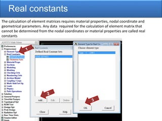Real constants
The calculation of element matrices requires material properties, nodal coordinate and
geometrical parameters. Any data required for the calculation of element matrix that
cannot be determined from the nodal coordinates or material properties are called real
constants
 