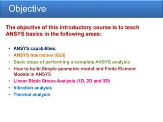 Objective
The objective of this introductory course is to teach
ANSYS basics in the following areas:
• ANSYS capabilities,
• ANSYS Interactive (GUI)
• Basic steps of performing a complete ANSYS analysis
• How to build Simple geometric model and Finite Element
Models in ANSYS
• Linear Static Stress Analysis (1D, 2D and 3D)
• Vibration analysis
• Thermal analysis
 