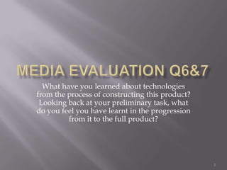 Media Evaluation Q6&7 What have you learned about technologies from the process of constructing this product? Looking back at your preliminary task, what do you feel you have learnt in the progression from it to the full product? 1 