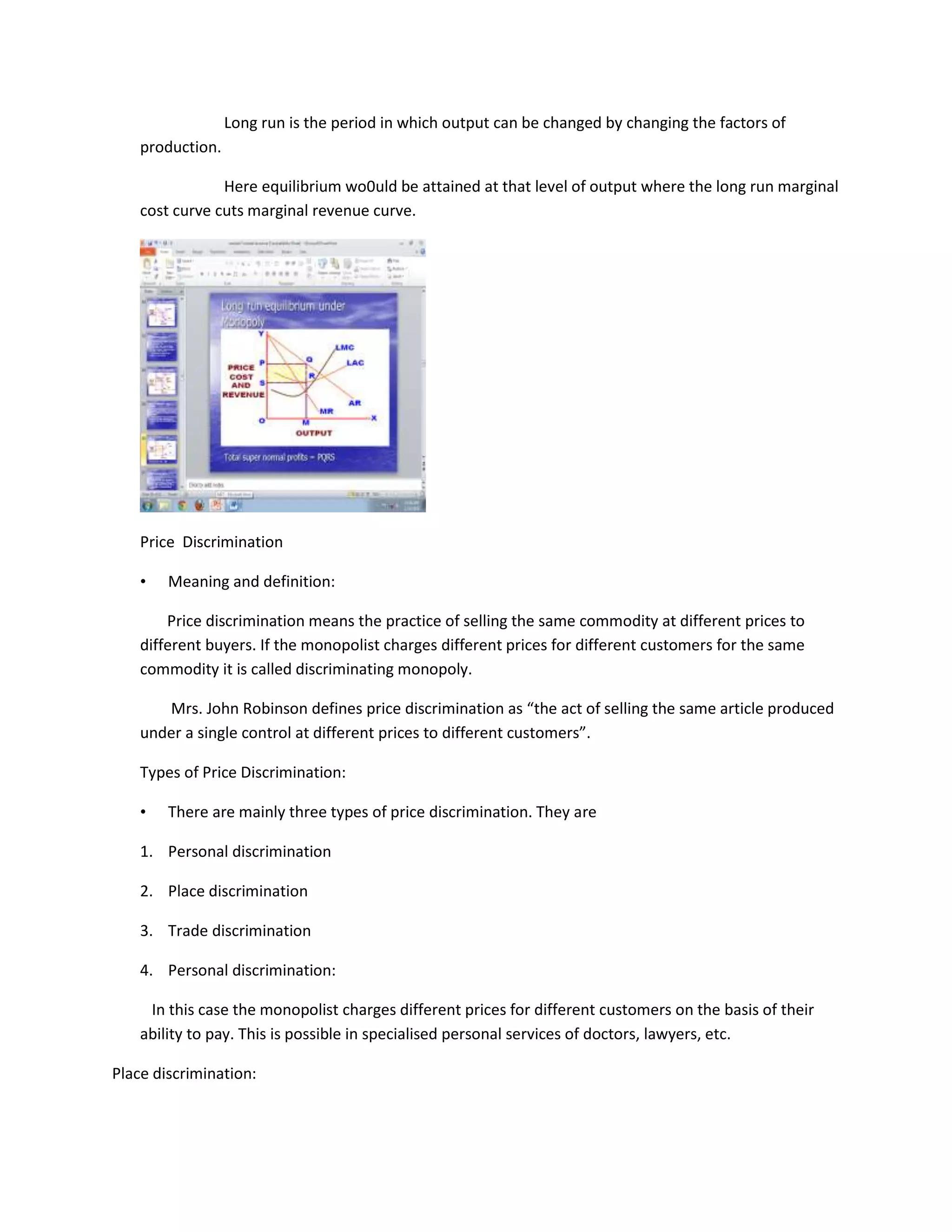 Long run is the period in which output can be changed by changing the factors of
    production.

                Here equilibrium wo0uld be attained at that level of output where the long run marginal
    cost curve cuts marginal revenue curve.




    Price Discrimination

    •   Meaning and definition:

        Price discrimination means the practice of selling the same commodity at different prices to
    different buyers. If the monopolist charges different prices for different customers for the same
    commodity it is called discriminating monopoly.

       Mrs. John Robinson defines price discrimination as “the act of selling the same article produced
    under a single control at different prices to different customers”.

    Types of Price Discrimination:

    •   There are mainly three types of price discrimination. They are

    1. Personal discrimination

    2. Place discrimination

    3. Trade discrimination

    4. Personal discrimination:

     In this case the monopolist charges different prices for different customers on the basis of their
    ability to pay. This is possible in specialised personal services of doctors, lawyers, etc.

Place discrimination:
 