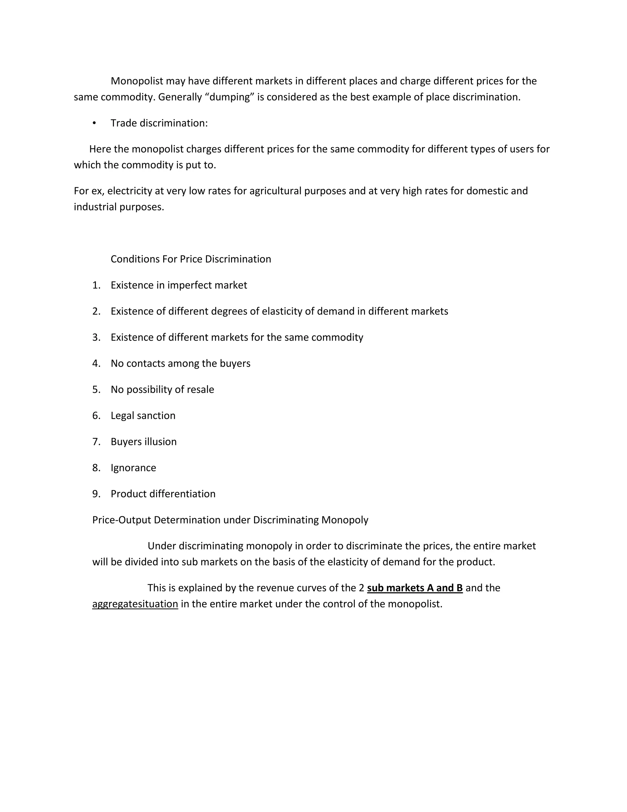 Monopolist may have different markets in different places and charge different prices for the
same commodity. Generally “dumping” is considered as the best example of place discrimination.

    •   Trade discrimination:

   Here the monopolist charges different prices for the same commodity for different types of users for
which the commodity is put to.

For ex, electricity at very low rates for agricultural purposes and at very high rates for domestic and
industrial purposes.



        Conditions For Price Discrimination

    1. Existence in imperfect market

    2. Existence of different degrees of elasticity of demand in different markets

    3. Existence of different markets for the same commodity

    4. No contacts among the buyers

    5. No possibility of resale

    6. Legal sanction

    7. Buyers illusion

    8. Ignorance

    9. Product differentiation

    Price-Output Determination under Discriminating Monopoly

                 Under discriminating monopoly in order to discriminate the prices, the entire market
    will be divided into sub markets on the basis of the elasticity of demand for the product.

                This is explained by the revenue curves of the 2 sub markets A and B and the
    aggregatesituation in the entire market under the control of the monopolist.
 