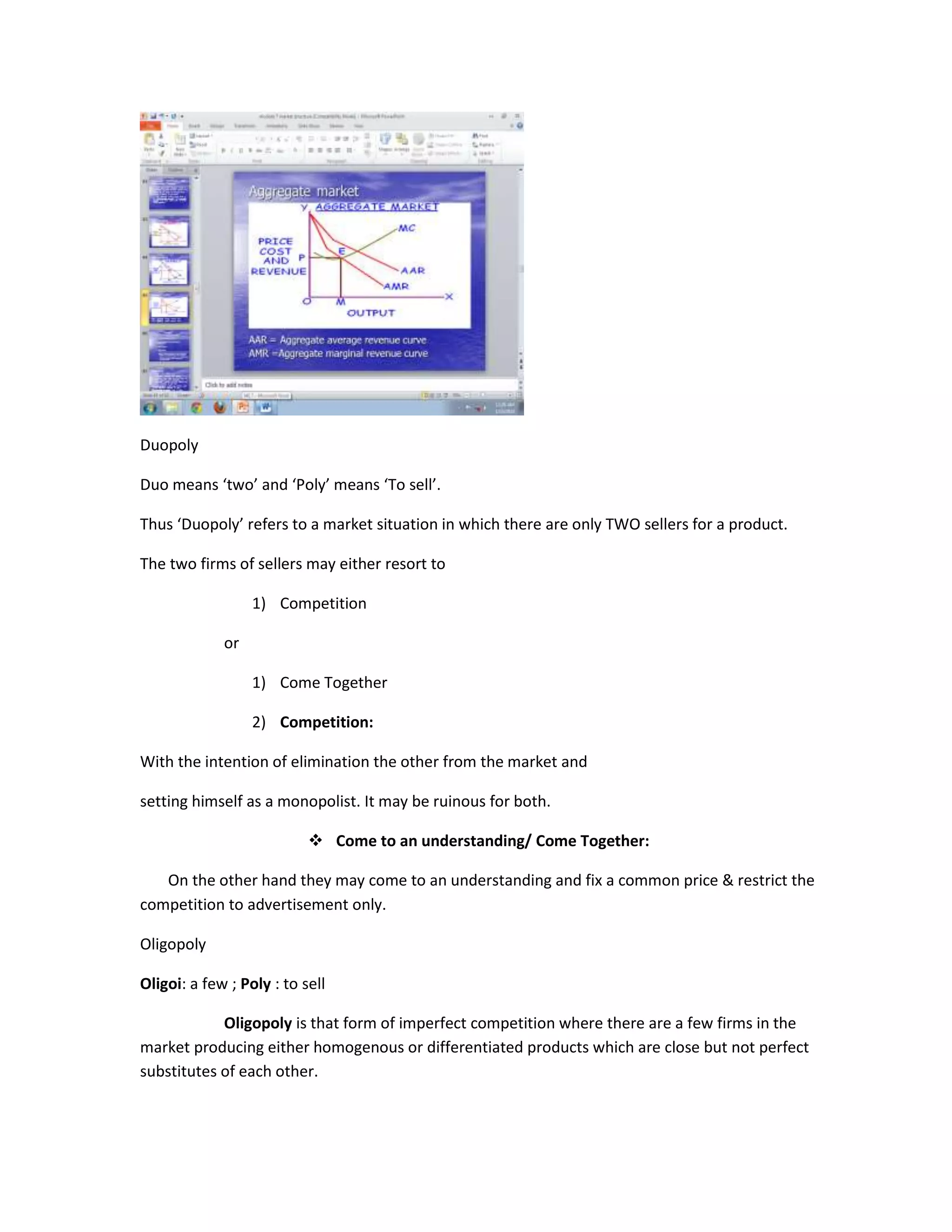 Duopoly

Duo means ‘two’ and ‘Poly’ means ‘To sell’.

Thus ‘Duopoly’ refers to a market situation in which there are only TWO sellers for a product.

The two firms of sellers may either resort to

                  1) Competition

             or

                  1) Come Together

                  2) Competition:

With the intention of elimination the other from the market and

setting himself as a monopolist. It may be ruinous for both.

                            Come to an understanding/ Come Together:

   On the other hand they may come to an understanding and fix a common price & restrict the
competition to advertisement only.

Oligopoly

Oligoi: a few ; Poly : to sell

            Oligopoly is that form of imperfect competition where there are a few firms in the
market producing either homogenous or differentiated products which are close but not perfect
substitutes of each other.
 