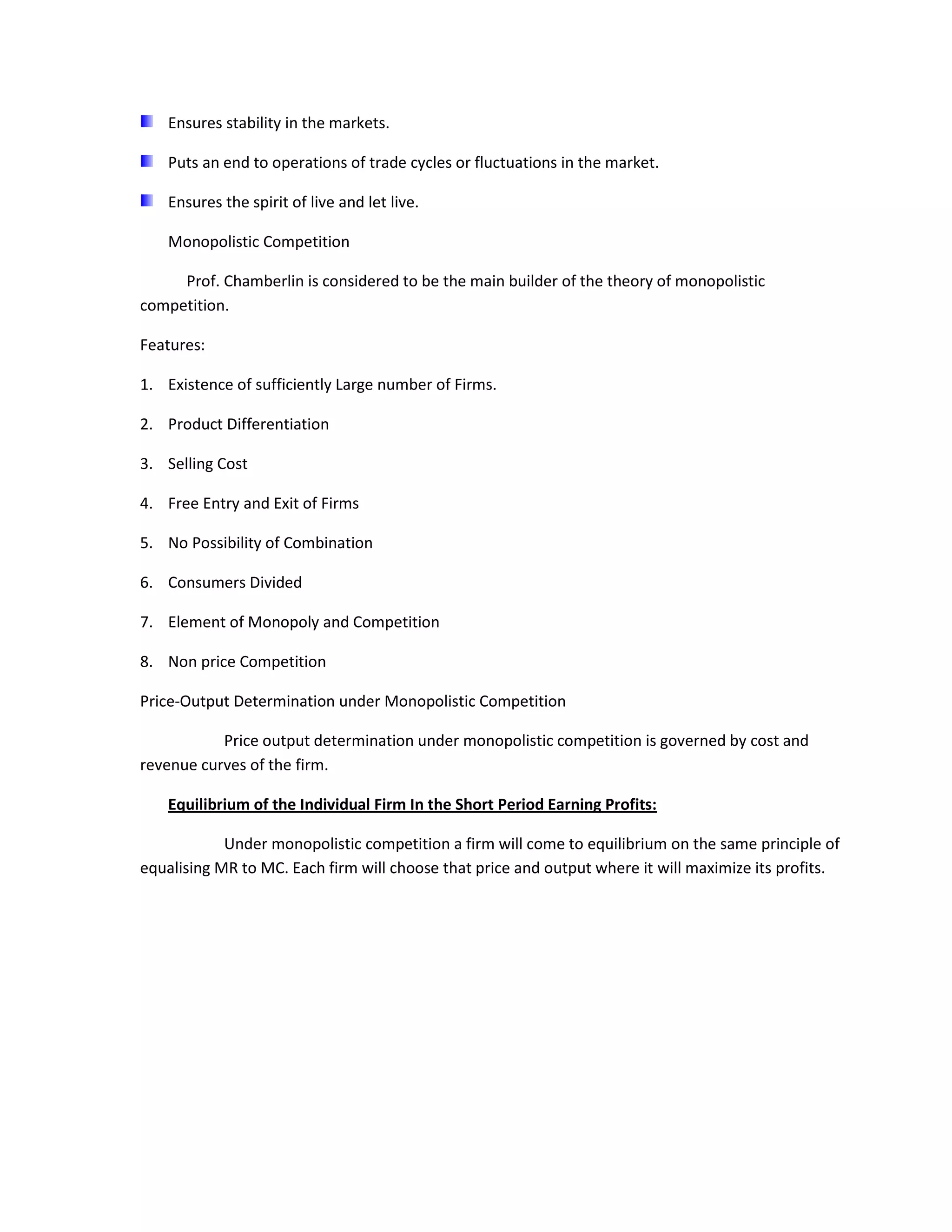 Ensures stability in the markets.

    Puts an end to operations of trade cycles or fluctuations in the market.

    Ensures the spirit of live and let live.

    Monopolistic Competition

     Prof. Chamberlin is considered to be the main builder of the theory of monopolistic
competition.

Features:

1. Existence of sufficiently Large number of Firms.

2. Product Differentiation

3. Selling Cost

4. Free Entry and Exit of Firms

5. No Possibility of Combination

6. Consumers Divided

7. Element of Monopoly and Competition

8. Non price Competition

Price-Output Determination under Monopolistic Competition

           Price output determination under monopolistic competition is governed by cost and
revenue curves of the firm.

    Equilibrium of the Individual Firm In the Short Period Earning Profits:

            Under monopolistic competition a firm will come to equilibrium on the same principle of
equalising MR to MC. Each firm will choose that price and output where it will maximize its profits.
 