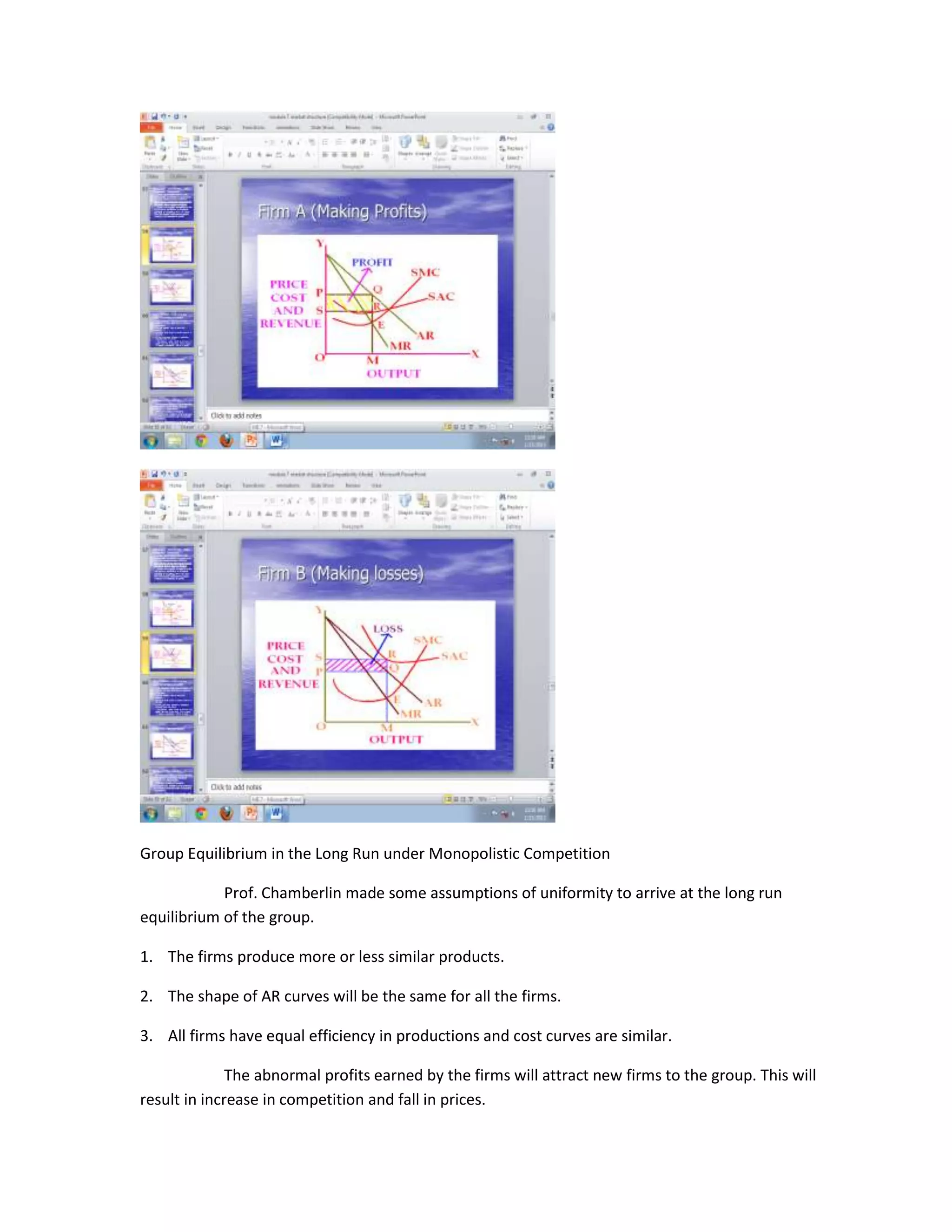 Group Equilibrium in the Long Run under Monopolistic Competition

            Prof. Chamberlin made some assumptions of uniformity to arrive at the long run
equilibrium of the group.

1. The firms produce more or less similar products.

2. The shape of AR curves will be the same for all the firms.

3. All firms have equal efficiency in productions and cost curves are similar.

              The abnormal profits earned by the firms will attract new firms to the group. This will
result in increase in competition and fall in prices.
 