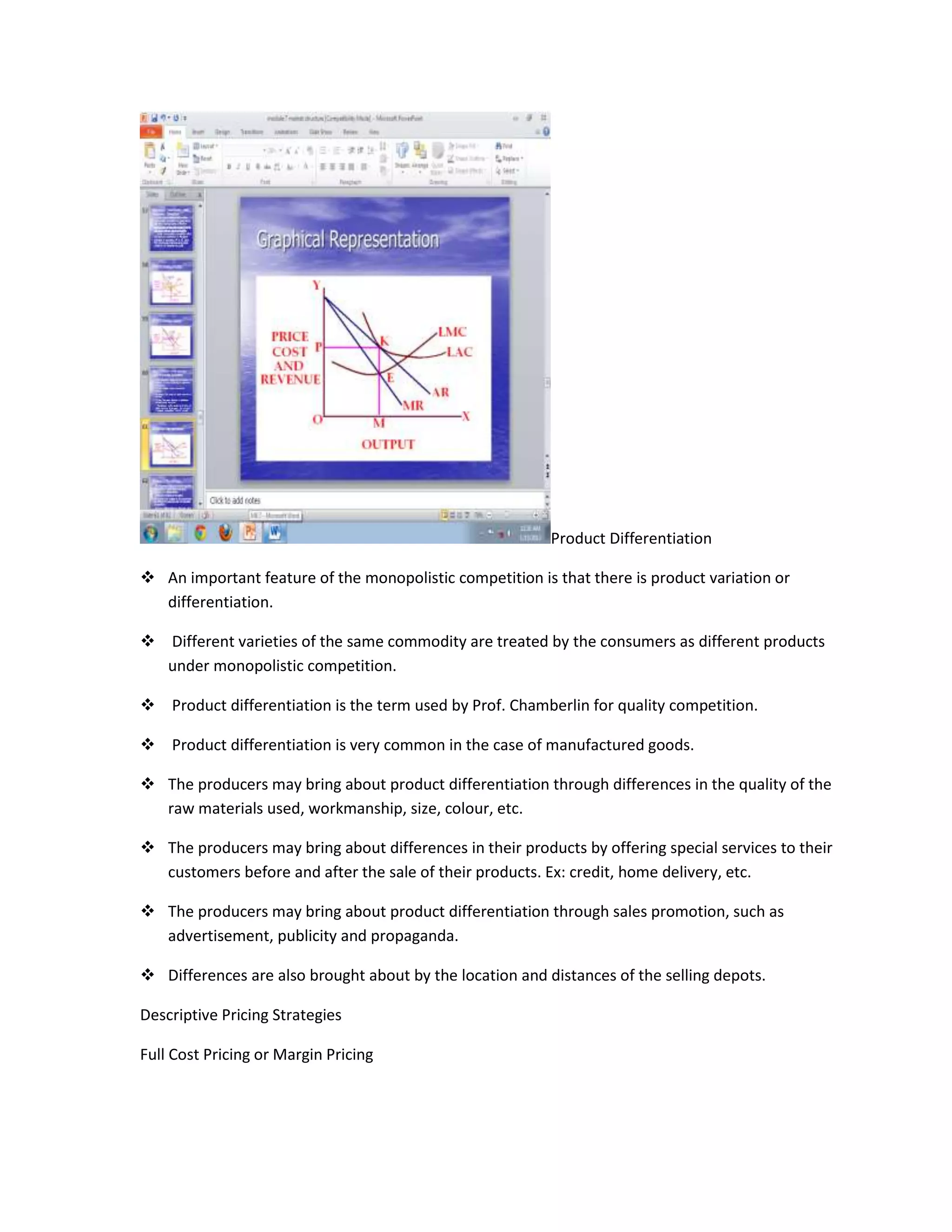 Product Differentiation

 An important feature of the monopolistic competition is that there is product variation or
  differentiation.

 Different varieties of the same commodity are treated by the consumers as different products
  under monopolistic competition.

 Product differentiation is the term used by Prof. Chamberlin for quality competition.

 Product differentiation is very common in the case of manufactured goods.

 The producers may bring about product differentiation through differences in the quality of the
  raw materials used, workmanship, size, colour, etc.

 The producers may bring about differences in their products by offering special services to their
  customers before and after the sale of their products. Ex: credit, home delivery, etc.

 The producers may bring about product differentiation through sales promotion, such as
  advertisement, publicity and propaganda.

 Differences are also brought about by the location and distances of the selling depots.

Descriptive Pricing Strategies

Full Cost Pricing or Margin Pricing
 