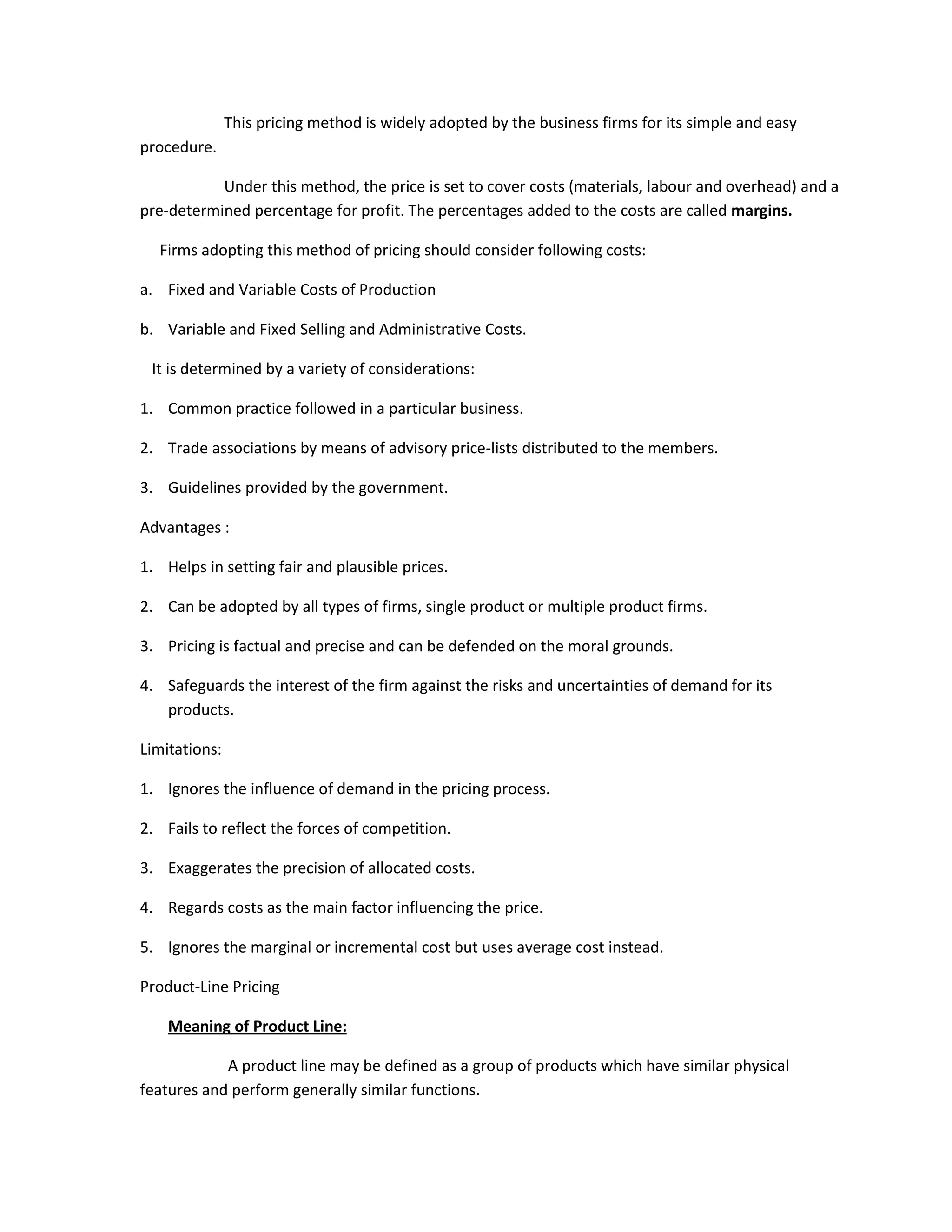 This pricing method is widely adopted by the business firms for its simple and easy
procedure.

           Under this method, the price is set to cover costs (materials, labour and overhead) and a
pre-determined percentage for profit. The percentages added to the costs are called margins.

  Firms adopting this method of pricing should consider following costs:

a. Fixed and Variable Costs of Production

b. Variable and Fixed Selling and Administrative Costs.

 It is determined by a variety of considerations:

1. Common practice followed in a particular business.

2. Trade associations by means of advisory price-lists distributed to the members.

3. Guidelines provided by the government.

Advantages :

1. Helps in setting fair and plausible prices.

2. Can be adopted by all types of firms, single product or multiple product firms.

3. Pricing is factual and precise and can be defended on the moral grounds.

4. Safeguards the interest of the firm against the risks and uncertainties of demand for its
   products.

Limitations:

1. Ignores the influence of demand in the pricing process.

2. Fails to reflect the forces of competition.

3. Exaggerates the precision of allocated costs.

4. Regards costs as the main factor influencing the price.

5. Ignores the marginal or incremental cost but uses average cost instead.

Product-Line Pricing

    Meaning of Product Line:

            A product line may be defined as a group of products which have similar physical
features and perform generally similar functions.
 