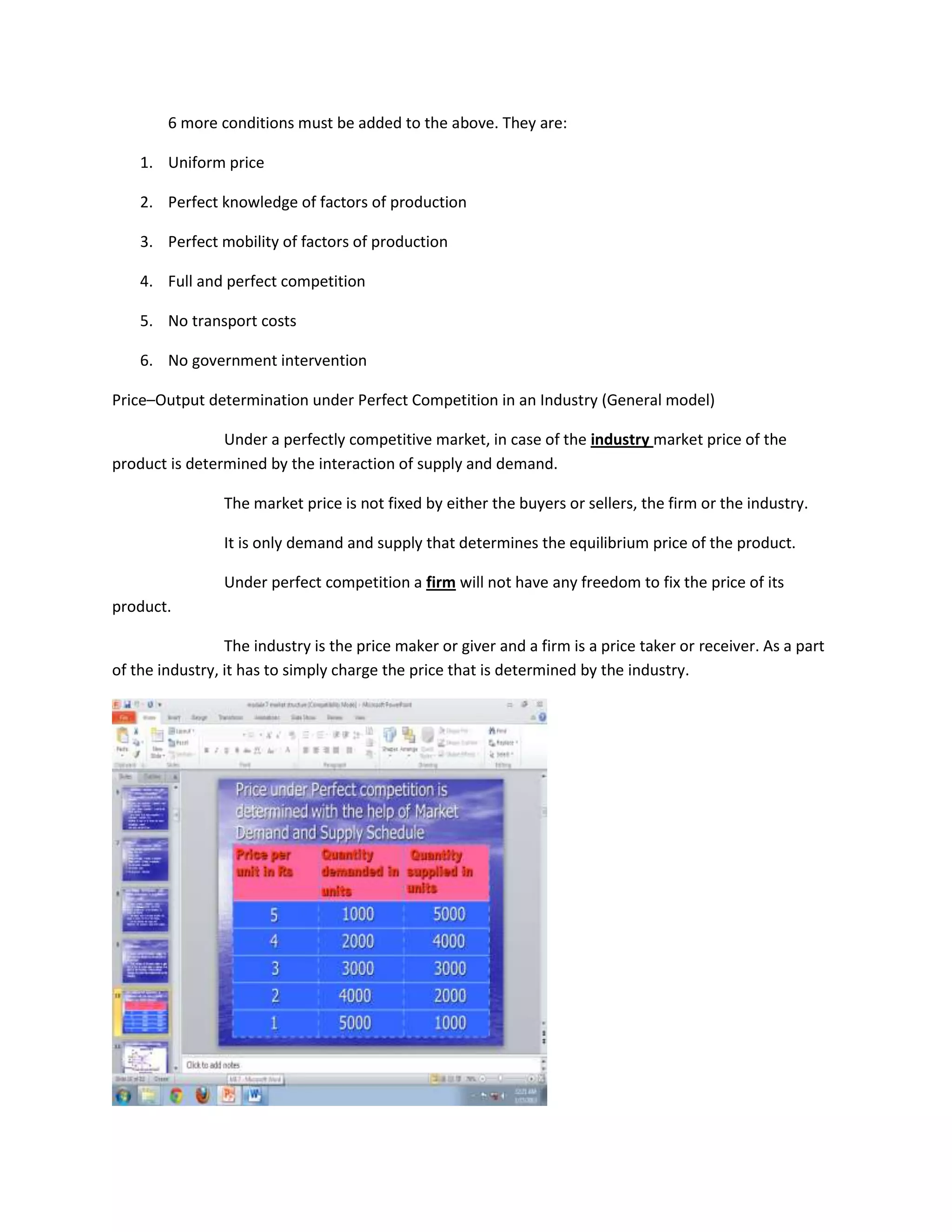 6 more conditions must be added to the above. They are:

    1. Uniform price

    2. Perfect knowledge of factors of production

    3. Perfect mobility of factors of production

    4. Full and perfect competition

    5. No transport costs

    6. No government intervention

Price–Output determination under Perfect Competition in an Industry (General model)

                Under a perfectly competitive market, in case of the industry market price of the
product is determined by the interaction of supply and demand.

                The market price is not fixed by either the buyers or sellers, the firm or the industry.

                It is only demand and supply that determines the equilibrium price of the product.

                Under perfect competition a firm will not have any freedom to fix the price of its
product.

                 The industry is the price maker or giver and a firm is a price taker or receiver. As a part
of the industry, it has to simply charge the price that is determined by the industry.
 