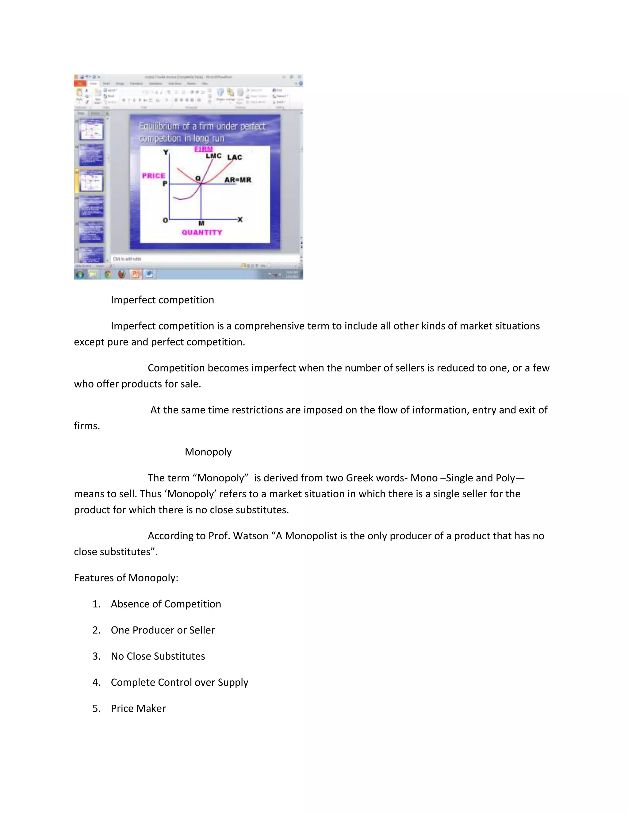Imperfect competition

        Imperfect competition is a comprehensive term to include all other kinds of market situations
except pure and perfect competition.

               Competition becomes imperfect when the number of sellers is reduced to one, or a few
who offer products for sale.

                 At the same time restrictions are imposed on the flow of information, entry and exit of
firms.

                        Monopoly

                The term “Monopoly” is derived from two Greek words- Mono –Single and Poly—
means to sell. Thus ‘Monopoly’ refers to a market situation in which there is a single seller for the
product for which there is no close substitutes.

                According to Prof. Watson “A Monopolist is the only producer of a product that has no
close substitutes”.

Features of Monopoly:

    1. Absence of Competition

    2. One Producer or Seller

    3. No Close Substitutes

    4. Complete Control over Supply

    5. Price Maker
 