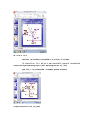 (3) Minimum Losses

            In the short run the monopolist may have to incur losses certain times.

            This situation occurs if price falls due to depression and fall in demand, the monopolist
will continue to produce as long as price covers the average variable cost (AVC).

            Once the price falls below the AVC, monopolist will stop production.




Long Run Equilibrium Under Monopoly
 