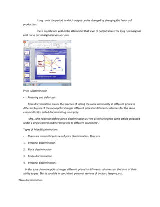 Long run is the period in which output can be changed by changing the factors of
    production.

                Here equilibrium wo0uld be attained at that level of output where the long run marginal
    cost curve cuts marginal revenue curve.




    Price Discrimination

    •   Meaning and definition:

        Price discrimination means the practice of selling the same commodity at different prices to
    different buyers. If the monopolist charges different prices for different customers for the same
    commodity it is called discriminating monopoly.

       Mrs. John Robinson defines price discrimination as “the act of selling the same article produced
    under a single control at different prices to different customers”.

    Types of Price Discrimination:

    •   There are mainly three types of price discrimination. They are

    1. Personal discrimination

    2. Place discrimination

    3. Trade discrimination

    4. Personal discrimination:

     In this case the monopolist charges different prices for different customers on the basis of their
    ability to pay. This is possible in specialised personal services of doctors, lawyers, etc.

Place discrimination:
 
