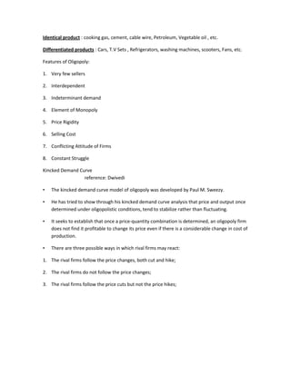 Identical product : cooking gas, cement, cable wire, Petroleum, Vegetable oil , etc.

Differentiated products : Cars, T.V Sets , Refrigerators, washing machines, scooters, Fans, etc.

Features of Oligopoly:

1. Very few sellers

2. Interdependent

3. Indeterminant demand

4. Element of Monopoly

5. Price Rigidity

6. Selling Cost

7. Conflicting Attitude of Firms

8. Constant Struggle

Kincked Demand Curve
                 reference: Dwivedi

•   The kincked demand curve model of oligopoly was developed by Paul M. Sweezy.

•   He has tried to show through his kincked demand curve analysis that price and output once
    determined under oligopolistic conditions, tend to stabilize rather than fluctuating.

•   It seeks to establish that once a price-quantity combination is determined, an oligopoly firm
    does not find it profitable to change its price even if there is a considerable change in cost of
    production.

•   There are three possible ways in which rival firms may react:

1. The rival firms follow the price changes, both cut and hike;

2. The rival firms do not follow the price changes;

3. The rival firms follow the price cuts but not the price hikes;
 