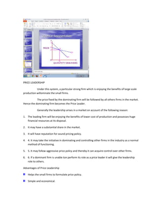 PRICE LEADERSHIP

           Under this system, a particular strong firm which is enjoying the benefits of large scale
production willominate the small firms.

           The price fixed by the dominating firm will be followed by all others firms in the market.
Hence the dominating firm becomes the Price Leader.

            Generally the leadership arises in a market on account of the following reason:

1. The leading firm will be enjoying the benefits of lower cost of production and possesses huge
   financial resources at its disposal.

2. It may have a substantial share in the market.

3. It will have reputation for sound pricing policy.

4. 4. It may take the initiative in dominating and controlling other firms in the industry as a normal
   method of functioning.

5. 5. It may follow aggressive price policy and thereby it can acquire control over other firms.

6. 6. If a dominant firm is unable ton perform its role as a price leader it will give the leadership
   role to others.

Advantages of Price Leadership

    Helps the small firms to formulate price policy.

    Simple and economical.
 