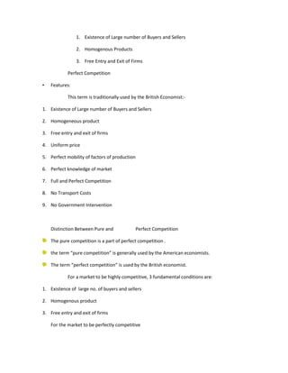 1. Existence of Large number of Buyers and Sellers

                2. Homogenous Products

                3. Free Entry and Exit of Firms

            Perfect Competition

•   Features:

            This term is traditionally used by the British Economist:-

1. Existence of Large number of Buyers and Sellers

2. Homogeneous product

3. Free entry and exit of firms

4. Uniform price

5. Perfect mobility of factors of production

6. Perfect knowledge of market

7. Full and Perfect Competition

8. No Transport Costs

9. No Government Intervention



    Distinction Between Pure and               Perfect Competition

    The pure competition is a part of perfect competition .

    the term “pure competition” is generally used by the American economists.

    The term “perfect competition” is used by the British economist.

            For a market to be highly competitive, 3 fundamental conditions are:

1. Existence of large no. of buyers and sellers

2. Homogenous product

3. Free entry and exit of firms

    For the market to be perfectly competitive
 