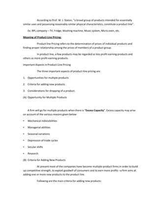 According to Prof. W. J. Staton, “a broad group of products intended for essentially
similar uses and possessing reasonably similar physical characteristics, constitute a product line”.

    Ex: BPL company – TV, Fridge, Washing machine, Music system, Micro oven, etc.

Meaning of Product-Line Pricing:

            Product line Pricing refers to the determination of prices of individual products and
finding proper relationship among the prices of members of a product group.

           In product line, a few products may be regarded as less profit-earning products and
others as more profit-earning products.

Important Aspects in Product-Line Pricing

            The three important aspects of product-line pricing are:

1. Opportunities for multiple products

2. Criteria for adding new products

3. Considerations for dropping of a product.

(A) Opportunity for Multiple Products



    A firm will go for multiple products when there is “Excess Capacity”. Excess capacity may arise
on account of the various reasons given below:

•   Mechanical indivisibilities

•   Managerial abilities

•   Seasonal variations

•   Depression of trade cycles

•   Secular shifts

•   Research

(B) Criteria for Adding New Products

           At present most of the companies have become multiple-product firms.In order to build
up competitive strength, to exploit goodwill of consumers and to earn more profits –a firm aims at
adding one or more new products to the product line.

            Following are the main criteria for adding new products:
 