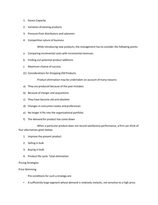 1. Excess Capacity

    2. Variation of existing products

    3. Pressure from distributors and salesmen

    4. Competitive nature of business

                 While introducing new products, the management has to consider the following points:

    a. Comparing incremental costs with incremental revenues.

    b. Finding out potential product additions

    c. Maximum chance of success.

    (C) Considerations for Dropping Old Products

                 Product elimination may be undertaken on account of many reasons:

    a) They are produced because of the past mistakes

    b) Because of merger and acquisitions

    c) They have become old and obsolete

    d) Changes in consumers tastes and preferences

    e) No longer it fits into the organizational portfolio

    f)   The demand for product has come down

                 When a particular product does not record satisfactory performance, a firm can think of
four alternatives given below:

    1. Improve the present product

    2. Selling in bulk

    3. Buying in bulk

    4. Product life cycle: Total elimination

Pricing Strategies

Price Skimming

         Pre-conditions for such a strategy are:

    •    A sufficiently large segment whose demand is relatively inelastic, not sensitive to a high price.
 