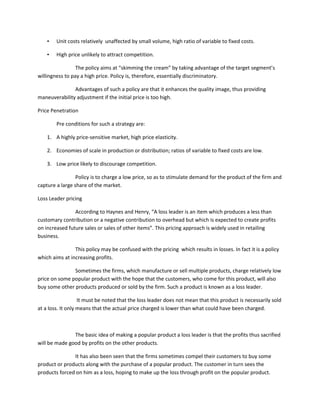 •   Unit costs relatively unaffected by small volume, high ratio of variable to fixed costs.

    •   High price unlikely to attract competition.

                 The policy aims at “skimming the cream” by taking advantage of the target segment’s
willingness to pay a high price. Policy is, therefore, essentially discriminatory.

               Advantages of such a policy are that it enhances the quality image, thus providing
maneuverability adjustment if the initial price is too high.

Price Penetration

        Pre conditions for such a strategy are:

    1. A highly price-sensitive market, high price elasticity.

    2. Economies of scale in production or distribution; ratios of variable to fixed costs are low.

    3. Low price likely to discourage competition.

                 Policy is to charge a low price, so as to stimulate demand for the product of the firm and
capture a large share of the market.

Loss Leader pricing

                According to Haynes and Henry, “A loss leader is an item which produces a less than
customary contribution or a negative contribution to overhead but which is expected to create profits
on increased future sales or sales of other items”. This pricing approach is widely used in retailing
business.

                This policy may be confused with the pricing which results in losses. In fact it is a policy
which aims at increasing profits.

               Sometimes the firms, which manufacture or sell multiple products, charge relatively low
price on some popular product with the hope that the customers, who come for this product, will also
buy some other products produced or sold by the firm. Such a product is known as a loss leader.

                   It must be noted that the loss leader does not mean that this product is necessarily sold
at a loss. It only means that the actual price charged is lower than what could have been charged.



               The basic idea of making a popular product a loss leader is that the profits thus sacrified
will be made good by profits on the other products.

               It has also been seen that the firms sometimes compel their customers to buy some
product or products along with the purchase of a popular product. The customer in turn sees the
products forced on him as a loss, hoping to make up the loss through profit on the popular product.
 