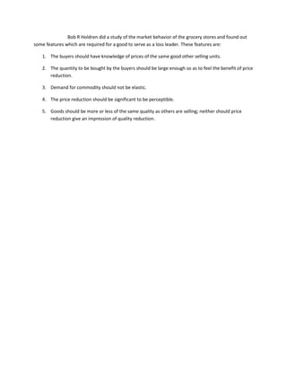 Bob R Holdren did a study of the market behavior of the grocery stores and found out
some features which are required for a good to serve as a loss leader. These features are:

   1. The buyers should have knowledge of prices of the same good other selling units.

   2. The quantity to be bought by the buyers should be large enough so as to feel the benefit of price
      reduction.

   3. Demand for commodity should not be elastic.

   4. The price reduction should be significant to be perceptible.

   5. Goods should be more or less of the same quality as others are selling; neither should price
      reduction give an impression of quality reduction.
 