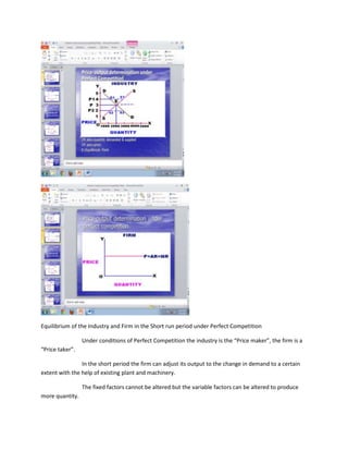 Equilibrium of the Industry and Firm in the Short run period under Perfect Competition

                 Under conditions of Perfect Competition the industry is the “Price maker”, the firm is a
“Price taker”.

                In the short period the firm can adjust its output to the change in demand to a certain
extent with the help of existing plant and machinery.

                 The fixed factors cannot be altered but the variable factors can be altered to produce
more quantity.
 