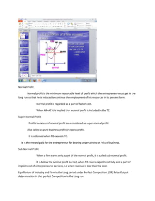 Normal Profit

        Normal profit is the minimum reasonable level of profit which the entrepreneur must get in the
long run so that he is induced to continue the employment of his resources in its present form.

                Normal profit is regarded as a part of factor cost.

                When AR=AC it is implied that normal profit is included in the TC.

Super Normal Profit

         Profits in excess of normal profit are considered as super normal profit.

        Also called as pure business profit or excess profit.

         It is obtained when TR exceeds TC.

  It is the reward paid for the entrepreneur for bearing uncertainties or risks of business.

Sub-Normal Profit

                When a firm earns only a part of the normal profit, it is called sub-normal profit.

                  It is below the normal profit earned, when TR covers explicit cost fully and a part of
implicit cost of entrepreneurial services, i.e when revenue is less than the cost.

Equilibrium of Industry and Firm in the Long period under Perfect Competition. (OR) Price Output
determination in the perfect Competition in the Long run
 