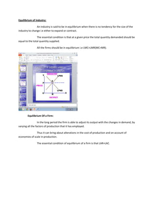 Equilibrium of Industry:

                An industry is said to be in equilibrium when there is no tendency for the size of the
industry to change i.e either to expand or contract.

                The essential condition is that at a given price the total quantity demanded should be
equal to the total quantity supplied.

                All the firms should be in equilibrium i.e LMC=LMR(MC=MR).




        Equilibrium Of a Firm:

                  In the long period the firm is able to adjust its output with the changes in demand, by
varying all the factors of production that it has employed.

               Thus it can bring about alterations in the cost of production and on account of
economies of scale in production.

                The essential condition of equilibrium of a firm is that LAR=LAC.
 