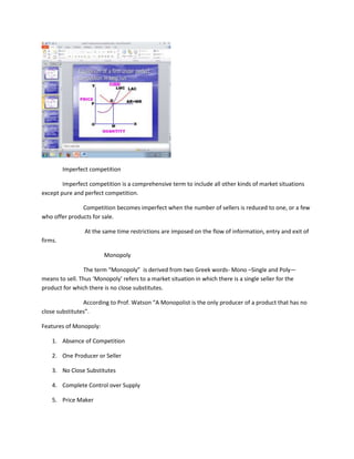 Imperfect competition

        Imperfect competition is a comprehensive term to include all other kinds of market situations
except pure and perfect competition.

               Competition becomes imperfect when the number of sellers is reduced to one, or a few
who offer products for sale.

                 At the same time restrictions are imposed on the flow of information, entry and exit of
firms.

                        Monopoly

                The term “Monopoly” is derived from two Greek words- Mono –Single and Poly—
means to sell. Thus ‘Monopoly’ refers to a market situation in which there is a single seller for the
product for which there is no close substitutes.

                According to Prof. Watson “A Monopolist is the only producer of a product that has no
close substitutes”.

Features of Monopoly:

    1. Absence of Competition

    2. One Producer or Seller

    3. No Close Substitutes

    4. Complete Control over Supply

    5. Price Maker
 