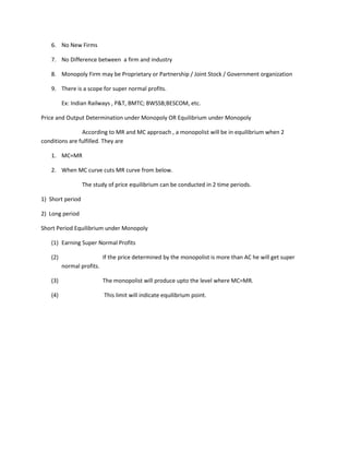 6. No New Firms

   7. No Difference between a firm and industry

   8. Monopoly Firm may be Proprietary or Partnership / Joint Stock / Government organization

   9. There is a scope for super normal profits.

         Ex: Indian Railways , P&T, BMTC; BWSSB;BESCOM, etc.

Price and Output Determination under Monopoly OR Equilibrium under Monopoly

                According to MR and MC approach , a monopolist will be in equilibrium when 2
conditions are fulfilled. They are

   1. MC=MR

   2. When MC curve cuts MR curve from below.

                  The study of price equilibrium can be conducted in 2 time periods.

1) Short period

2) Long period

Short Period Equilibrium under Monopoly

   (1) Earning Super Normal Profits

   (2)                     If the price determined by the monopolist is more than AC he will get super
         normal profits.

   (3)                     The monopolist will produce upto the level where MC=MR.

   (4)                     This limit will indicate equilibrium point.
 
