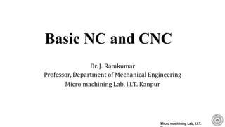 Dr. J. Ramkumar
Professor, Department of Mechanical Engineering
Micro machining Lab, I.I.T. Kanpur
Micro machining Lab, I.I.T.
Basic NC and CNC
 