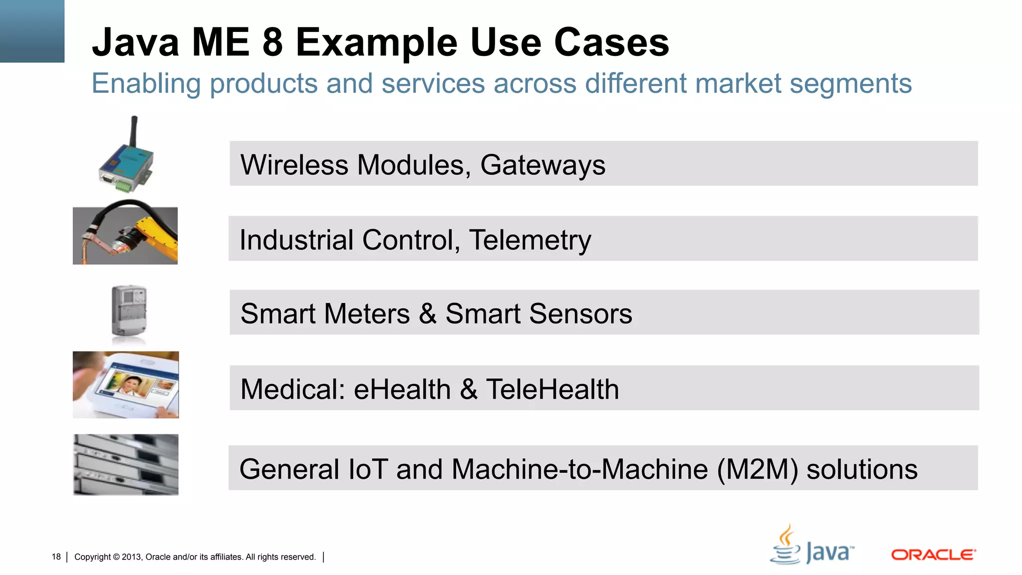 Copyright © 2013, Oracle and/or its affiliates. All rights reserved.18
General IoT and Machine-to-Machine (M2M) solutions
Smart Meters & Smart Sensors
Medical: eHealth & TeleHealth
Wireless Modules, Gateways
Industrial Control, Telemetry
Java ME 8 Example Use Cases
Enabling products and services across different market segments
 