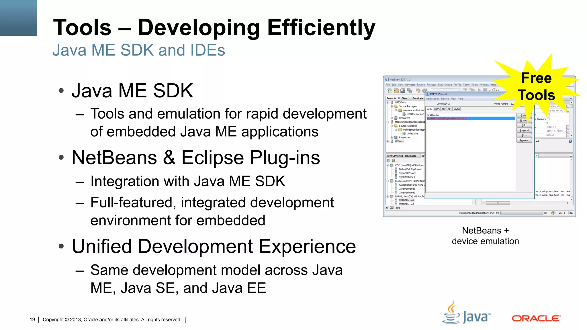 Copyright © 2013, Oracle and/or its affiliates. All rights reserved.19
Tools – Developing Efficiently
NetBeans +
device emulation
•  Java ME SDK
–  Tools and emulation for rapid development
of embedded Java ME applications
•  NetBeans & Eclipse Plug-ins
–  Integration with Java ME SDK
–  Full-featured, integrated development
environment for embedded
•  Unified Development Experience
–  Same development model across Java
ME, Java SE, and Java EE
Java ME SDK and IDEs
Free
Tools
 
