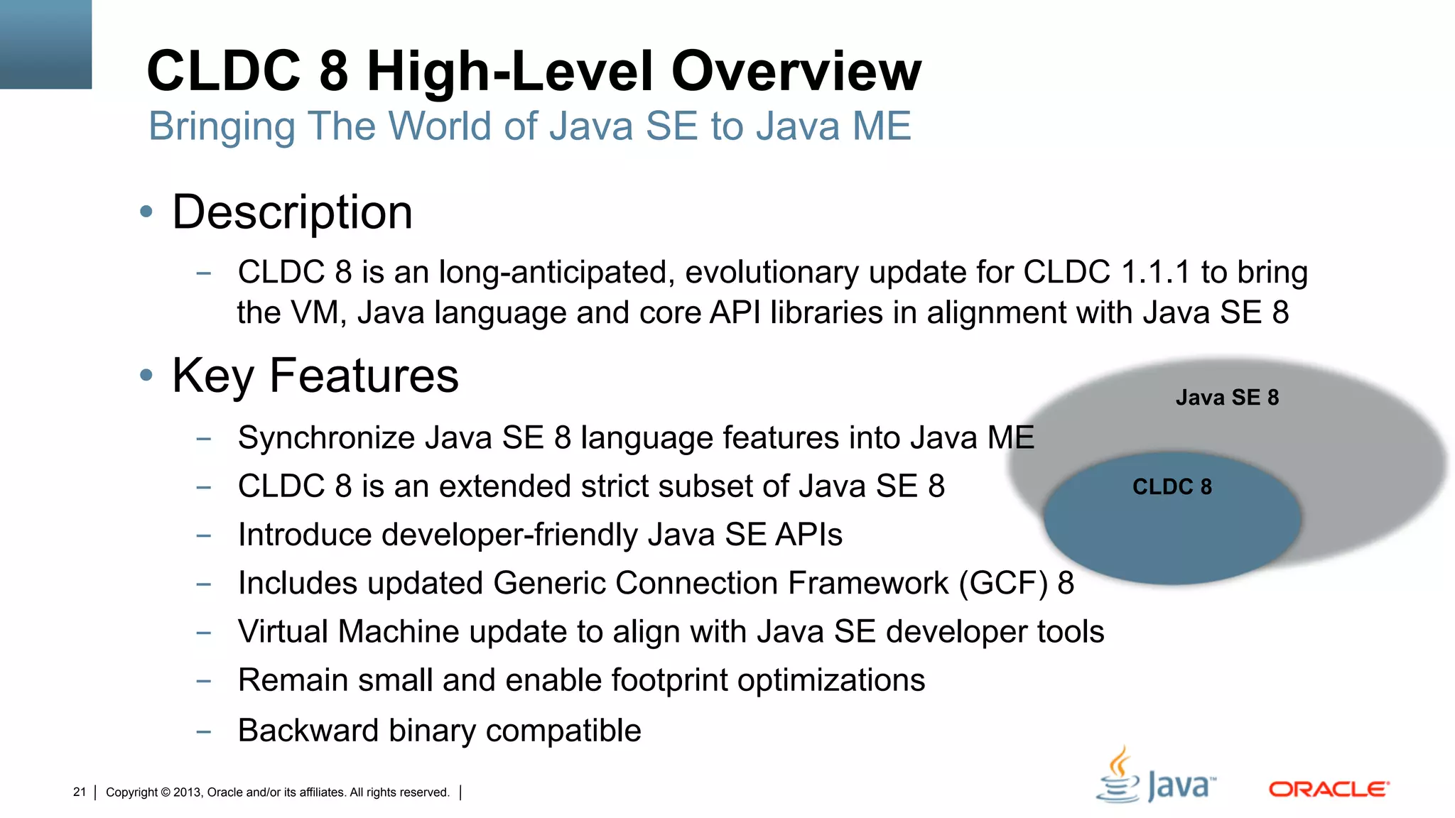 Copyright © 2013, Oracle and/or its affiliates. All rights reserved.21
Java SE 8
	
•  Description
-  CLDC 8 is an long-anticipated, evolutionary update for CLDC 1.1.1 to bring
the VM, Java language and core API libraries in alignment with Java SE 8
•  Key Features
-  Synchronize Java SE 8 language features into Java ME
-  CLDC 8 is an extended strict subset of Java SE 8
-  Introduce developer-friendly Java SE APIs
-  Includes updated Generic Connection Framework (GCF) 8
-  Virtual Machine update to align with Java SE developer tools
-  Remain small and enable footprint optimizations
-  Backward binary compatible
CLDC 8 High-Level Overview
CLDC 8	
Bringing The World of Java SE to Java ME
 
