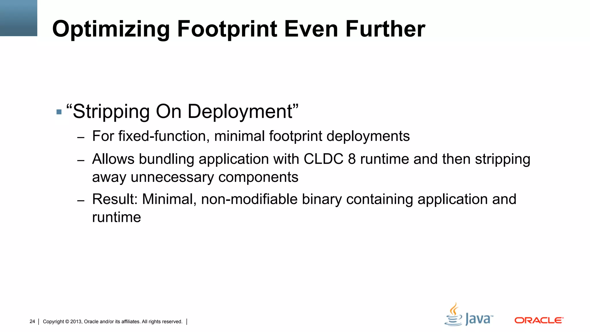 Copyright © 2013, Oracle and/or its affiliates. All rights reserved.24
Optimizing Footprint Even Further
§ “Stripping On Deployment”
–  For fixed-function, minimal footprint deployments
–  Allows bundling application with CLDC 8 runtime and then stripping
away unnecessary components
–  Result: Minimal, non-modifiable binary containing application and
runtime
 