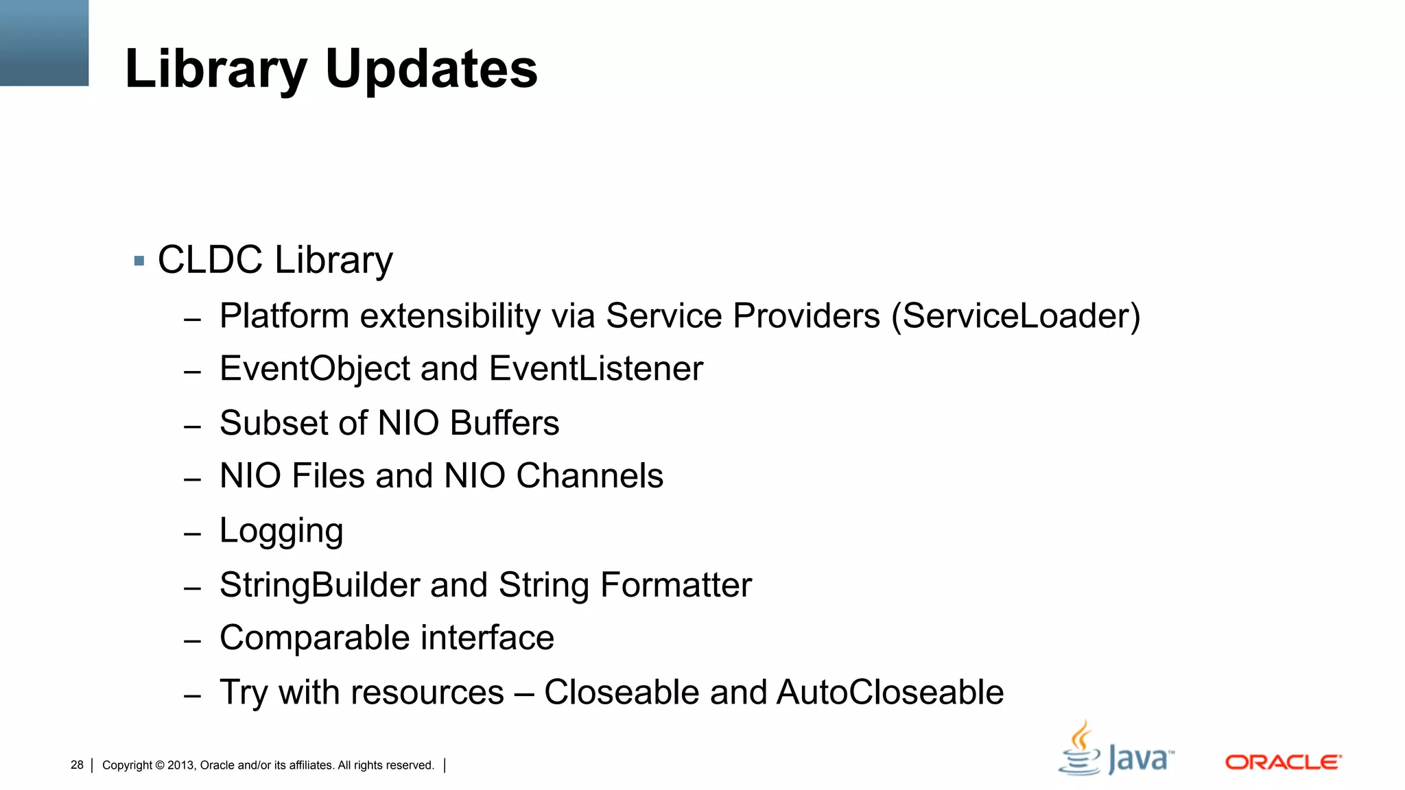 Copyright © 2013, Oracle and/or its affiliates. All rights reserved.28
Library Updates
§  CLDC Library
–  Platform extensibility via Service Providers (ServiceLoader)
–  EventObject and EventListener
–  Subset of NIO Buffers
–  NIO Files and NIO Channels
–  Logging
–  StringBuilder and String Formatter
–  Comparable interface
–  Try with resources – Closeable and AutoCloseable
 