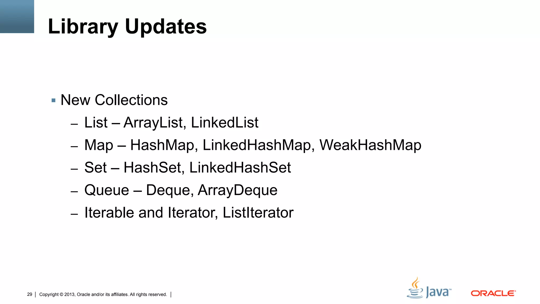 Copyright © 2013, Oracle and/or its affiliates. All rights reserved.29
Library Updates
§  New Collections
–  List – ArrayList, LinkedList
–  Map – HashMap, LinkedHashMap, WeakHashMap
–  Set – HashSet, LinkedHashSet
–  Queue – Deque, ArrayDeque
–  Iterable and Iterator, ListIterator
 