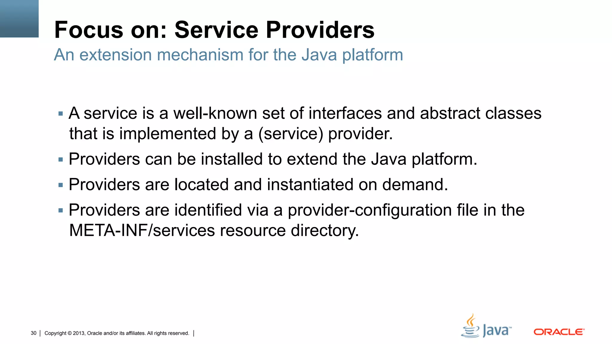 Copyright © 2013, Oracle and/or its affiliates. All rights reserved.30
Focus on: Service Providers
§  A service is a well-known set of interfaces and abstract classes
that is implemented by a (service) provider.
§  Providers can be installed to extend the Java platform.
§  Providers are located and instantiated on demand.
§  Providers are identified via a provider-configuration file in the
META-INF/services resource directory.
An extension mechanism for the Java platform
 