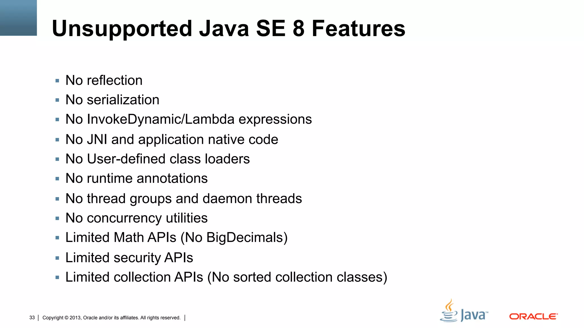 Copyright © 2013, Oracle and/or its affiliates. All rights reserved.33
Unsupported Java SE 8 Features
§  No reflection
§  No serialization
§  No InvokeDynamic/Lambda expressions
§  No JNI and application native code
§  No User-defined class loaders
§  No runtime annotations
§  No thread groups and daemon threads
§  No concurrency utilities
§  Limited Math APIs (No BigDecimals)
§  Limited security APIs
§  Limited collection APIs (No sorted collection classes)
 
