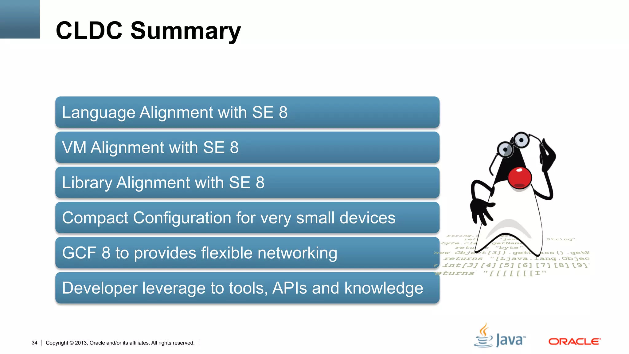 Copyright © 2013, Oracle and/or its affiliates. All rights reserved.34
CLDC Summary
Language Alignment with SE 8
VM Alignment with SE 8
Library Alignment with SE 8
Compact Configuration for very small devices
GCF 8 to provides flexible networking
Developer leverage to tools, APIs and knowledge
 