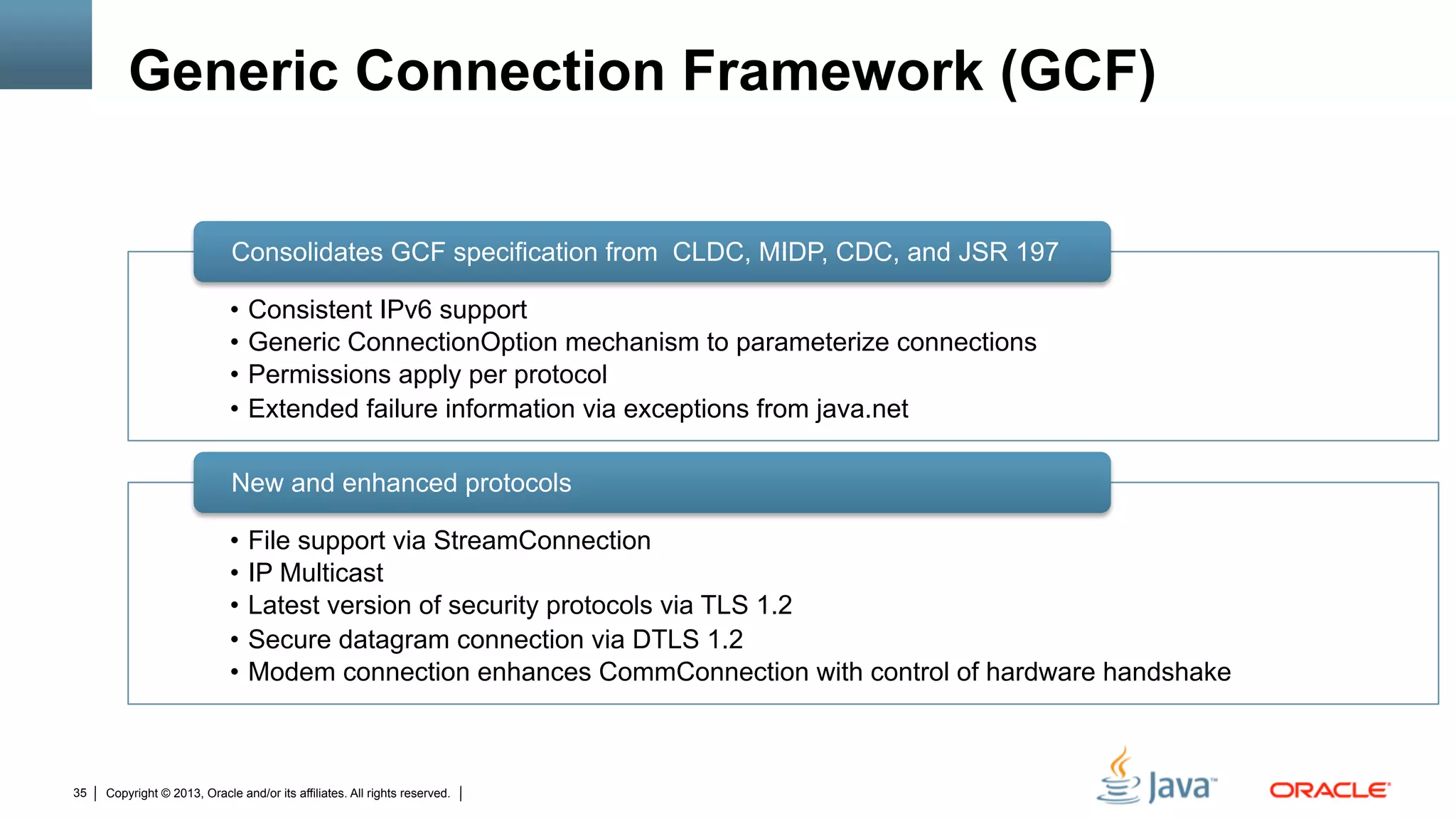 Copyright © 2013, Oracle and/or its affiliates. All rights reserved.35
Generic Connection Framework (GCF)
•  Consistent IPv6 support
•  Generic ConnectionOption mechanism to parameterize connections
•  Permissions apply per protocol
•  Extended failure information via exceptions from java.net
Consolidates GCF specification from CLDC, MIDP, CDC, and JSR 197
•  File support via StreamConnection
•  IP Multicast
•  Latest version of security protocols via TLS 1.2
•  Secure datagram connection via DTLS 1.2
•  Modem connection enhances CommConnection with control of hardware handshake
New and enhanced protocols
 