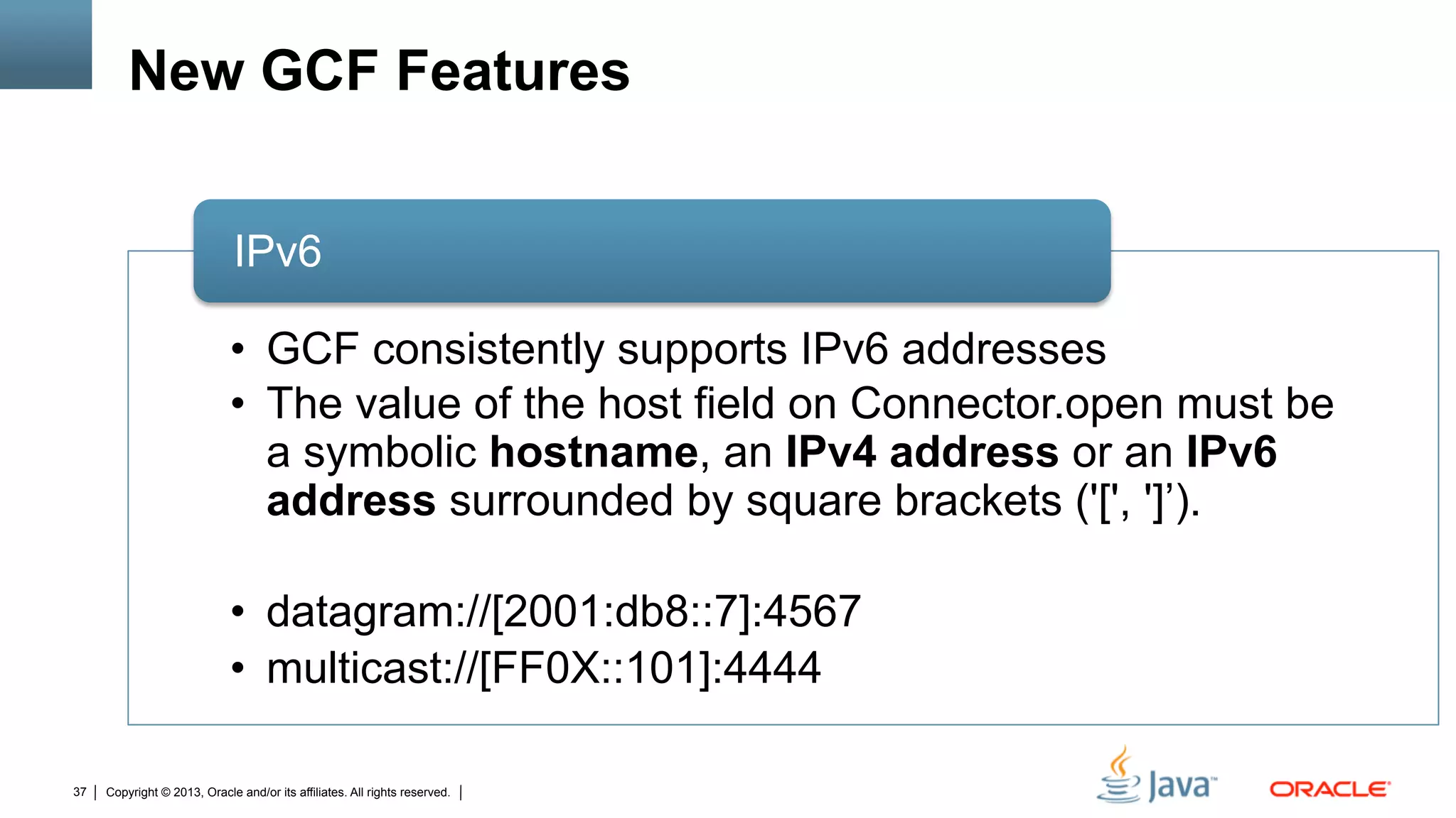 Copyright © 2013, Oracle and/or its affiliates. All rights reserved.37
New GCF Features
•  GCF consistently supports IPv6 addresses
•  The value of the host field on Connector.open must be
a symbolic hostname, an IPv4 address or an IPv6
address surrounded by square brackets ('[', ']’).
•  datagram://[2001:db8::7]:4567
•  multicast://[FF0X::101]:4444
IPv6
 