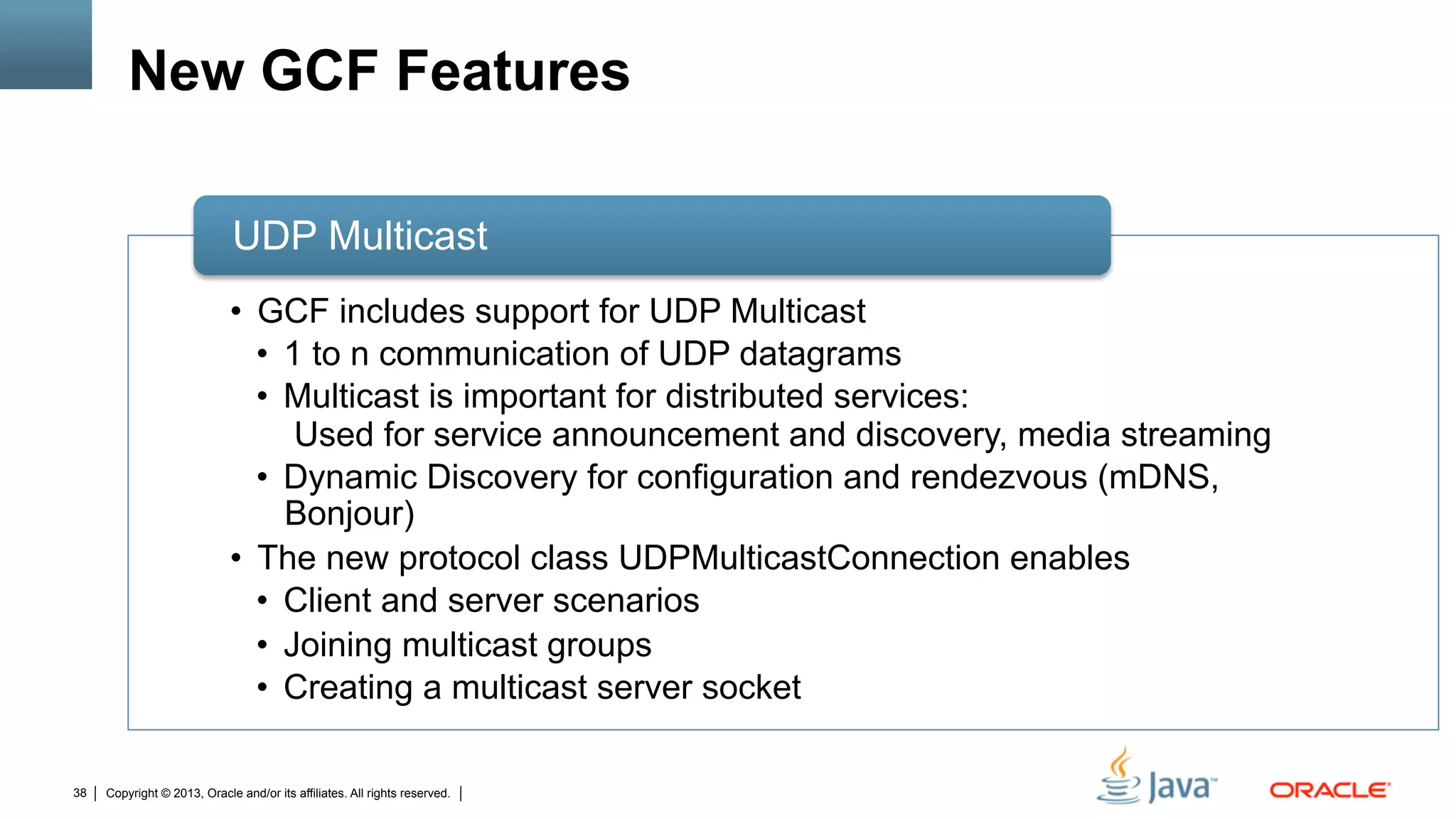 Copyright © 2013, Oracle and/or its affiliates. All rights reserved.38
New GCF Features
•  GCF includes support for UDP Multicast
•  1 to n communication of UDP datagrams
•  Multicast is important for distributed services:
Used for service announcement and discovery, media streaming
•  Dynamic Discovery for configuration and rendezvous (mDNS,
Bonjour)
•  The new protocol class UDPMulticastConnection enables
•  Client and server scenarios
•  Joining multicast groups
•  Creating a multicast server socket
UDP Multicast
 