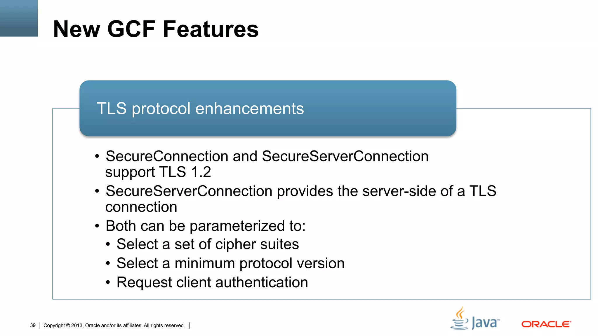 Copyright © 2013, Oracle and/or its affiliates. All rights reserved.39
New GCF Features
•  SecureConnection and SecureServerConnection
support TLS 1.2
•  SecureServerConnection provides the server-side of a TLS
connection
•  Both can be parameterized to:
•  Select a set of cipher suites
•  Select a minimum protocol version
•  Request client authentication
TLS protocol enhancements
 