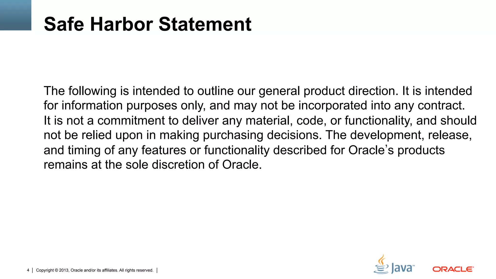 Copyright © 2013, Oracle and/or its affiliates. All rights reserved.4
Safe Harbor Statement
The following is intended to outline our general product direction. It is intended
for information purposes only, and may not be incorporated into any contract.
It is not a commitment to deliver any material, code, or functionality, and should
not be relied upon in making purchasing decisions. The development, release,
and timing of any features or functionality described for Oracle s products
remains at the sole discretion of Oracle.
 