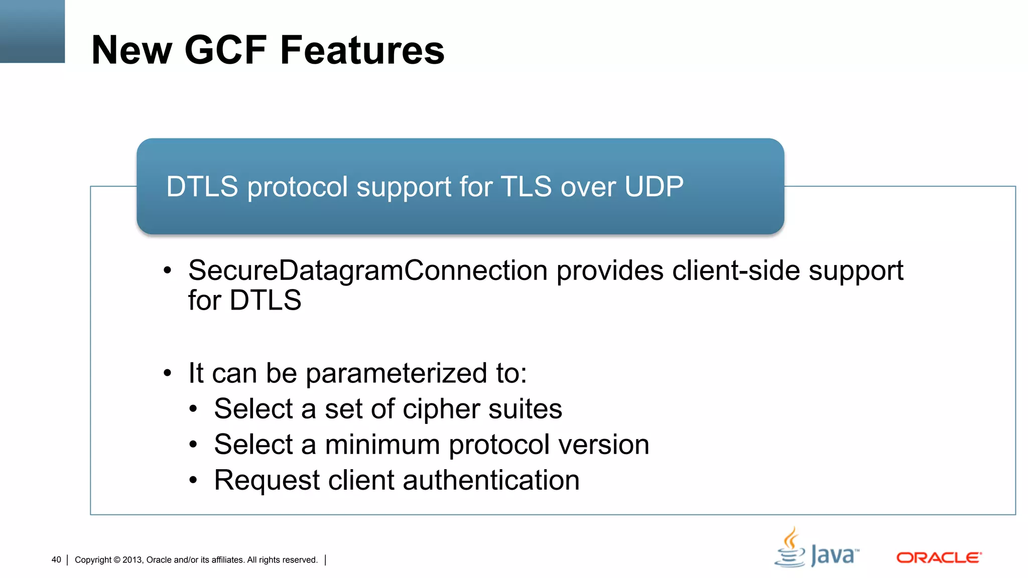 Copyright © 2013, Oracle and/or its affiliates. All rights reserved.40
New GCF Features
•  SecureDatagramConnection provides client-side support
for DTLS
•  It can be parameterized to:
•  Select a set of cipher suites
•  Select a minimum protocol version
•  Request client authentication
DTLS protocol support for TLS over UDP
 