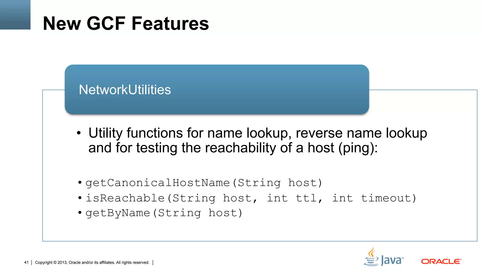 Copyright © 2013, Oracle and/or its affiliates. All rights reserved.41
New GCF Features
•  Utility functions for name lookup, reverse name lookup
and for testing the reachability of a host (ping):
• getCanonicalHostName(String host)
• isReachable(String host, int ttl, int timeout)
• getByName(String host)
NetworkUtilities
 